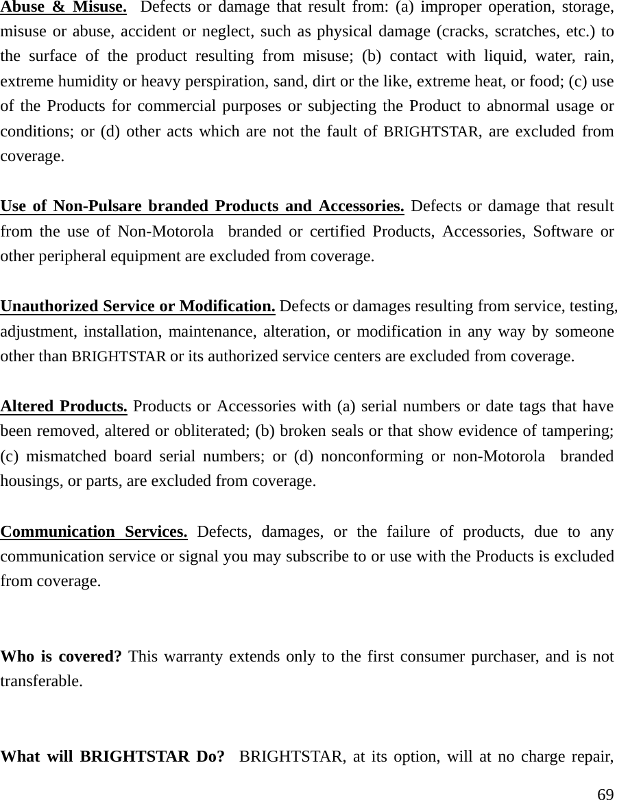     69 Abuse &amp; Misuse.  Defects or damage that result from: (a) improper operation, storage, misuse or abuse, accident or neglect, such as physical damage (cracks, scratches, etc.) to the surface of the product resulting from misuse; (b) contact with liquid, water, rain, extreme humidity or heavy perspiration, sand, dirt or the like, extreme heat, or food; (c) use of the Products for commercial purposes or subjecting the Product to abnormal usage or conditions; or (d) other acts which are not the fault of BRIGHTSTAR, are excluded from coverage.  Use of Non-Pulsare branded Products and Accessories. Defects or damage that result from the use of Non-Motorola  branded or certified Products, Accessories, Software or other peripheral equipment are excluded from coverage.    Unauthorized Service or Modification. Defects or damages resulting from service, testing, adjustment, installation, maintenance, alteration, or modification in any way by someone other than BRIGHTSTAR or its authorized service centers are excluded from coverage.   Altered Products. Products or Accessories with (a) serial numbers or date tags that have been removed, altered or obliterated; (b) broken seals or that show evidence of tampering; (c) mismatched board serial numbers; or (d) nonconforming or non-Motorola  branded housings, or parts, are excluded from coverage.  Communication Services. Defects, damages, or the failure of products, due to any communication service or signal you may subscribe to or use with the Products is excluded from coverage.   Who is covered? This warranty extends only to the first consumer purchaser, and is not transferable.   What will BRIGHTSTAR Do?  BRIGHTSTAR, at its option, will at no charge repair, 