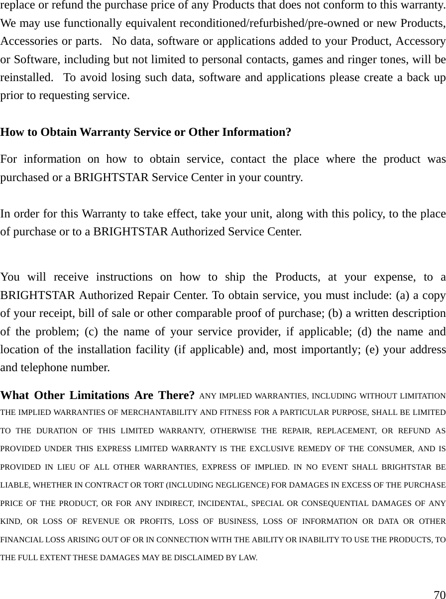     70replace or refund the purchase price of any Products that does not conform to this warranty.  We may use functionally equivalent reconditioned/refurbished/pre-owned or new Products, Accessories or parts.  No data, software or applications added to your Product, Accessory or Software, including but not limited to personal contacts, games and ringer tones, will be reinstalled.  To avoid losing such data, software and applications please create a back up prior to requesting service.     How to Obtain Warranty Service or Other Information?  For information on how to obtain service, contact the place where the product was purchased or a BRIGHTSTAR Service Center in your country.    In order for this Warranty to take effect, take your unit, along with this policy, to the place of purchase or to a BRIGHTSTAR Authorized Service Center.  You will receive instructions on how to ship the Products, at your expense, to a BRIGHTSTAR Authorized Repair Center. To obtain service, you must include: (a) a copy of your receipt, bill of sale or other comparable proof of purchase; (b) a written description of the problem; (c) the name of your service provider, if applicable; (d) the name and location of the installation facility (if applicable) and, most importantly; (e) your address and telephone number.   What Other Limitations Are There? ANY IMPLIED WARRANTIES, INCLUDING WITHOUT LIMITATION THE IMPLIED WARRANTIES OF MERCHANTABILITY AND FITNESS FOR A PARTICULAR PURPOSE, SHALL BE LIMITED TO THE DURATION OF THIS LIMITED WARRANTY, OTHERWISE THE REPAIR, REPLACEMENT, OR REFUND AS PROVIDED UNDER THIS EXPRESS LIMITED WARRANTY IS THE EXCLUSIVE REMEDY OF THE CONSUMER, AND IS PROVIDED IN LIEU OF ALL OTHER WARRANTIES, EXPRESS OF IMPLIED. IN NO EVENT SHALL BRIGHTSTAR BE LIABLE, WHETHER IN CONTRACT OR TORT (INCLUDING NEGLIGENCE) FOR DAMAGES IN EXCESS OF THE PURCHASE PRICE OF THE PRODUCT, OR FOR ANY INDIRECT, INCIDENTAL, SPECIAL OR CONSEQUENTIAL DAMAGES OF ANY KIND, OR LOSS OF REVENUE OR PROFITS, LOSS OF BUSINESS, LOSS OF INFORMATION OR DATA OR OTHER FINANCIAL LOSS ARISING OUT OF OR IN CONNECTION WITH THE ABILITY OR INABILITY TO USE THE PRODUCTS, TO THE FULL EXTENT THESE DAMAGES MAY BE DISCLAIMED BY LAW. 