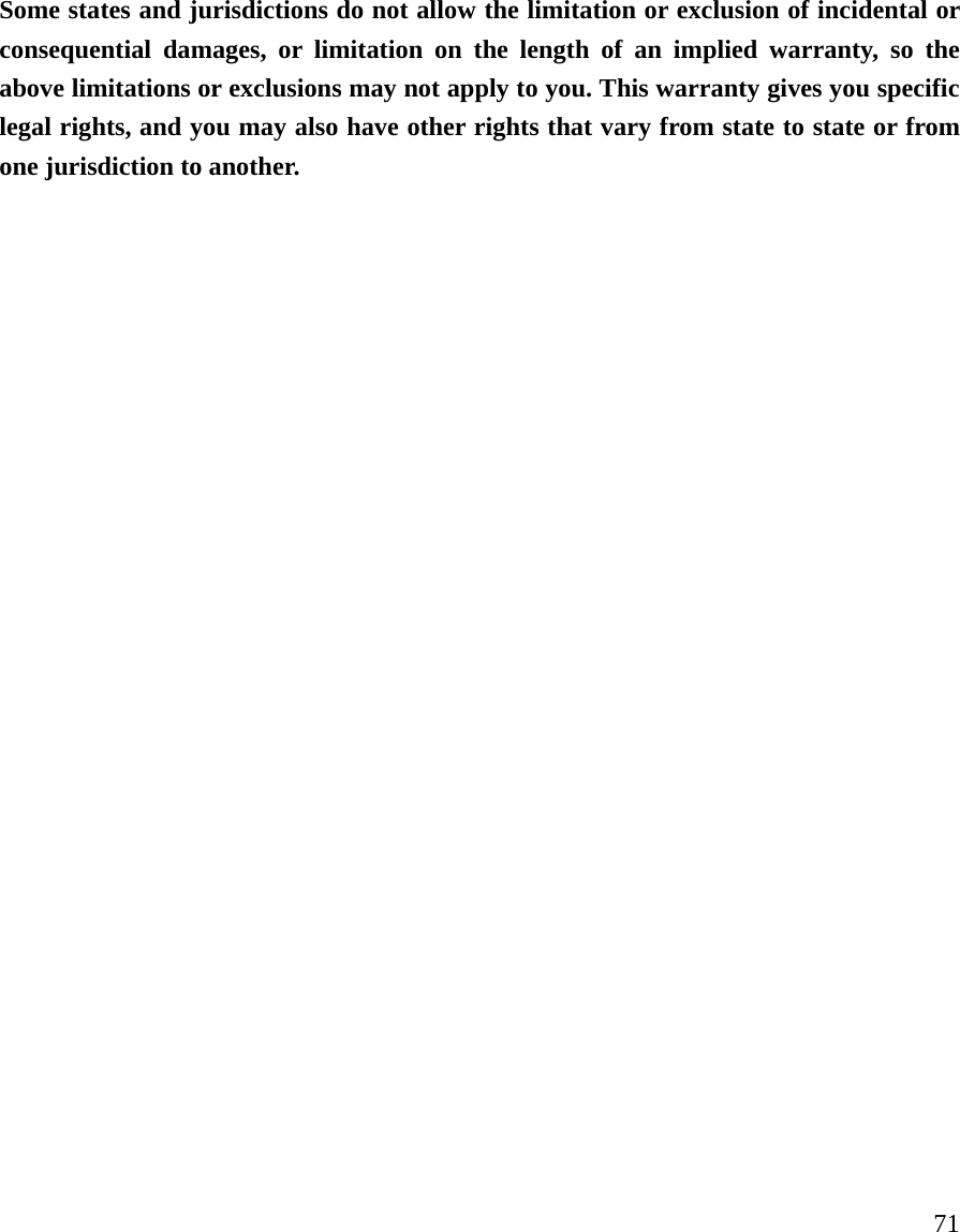     71 Some states and jurisdictions do not allow the limitation or exclusion of incidental or consequential damages, or limitation on the length of an implied warranty, so the above limitations or exclusions may not apply to you. This warranty gives you specific legal rights, and you may also have other rights that vary from state to state or from one jurisdiction to another.   