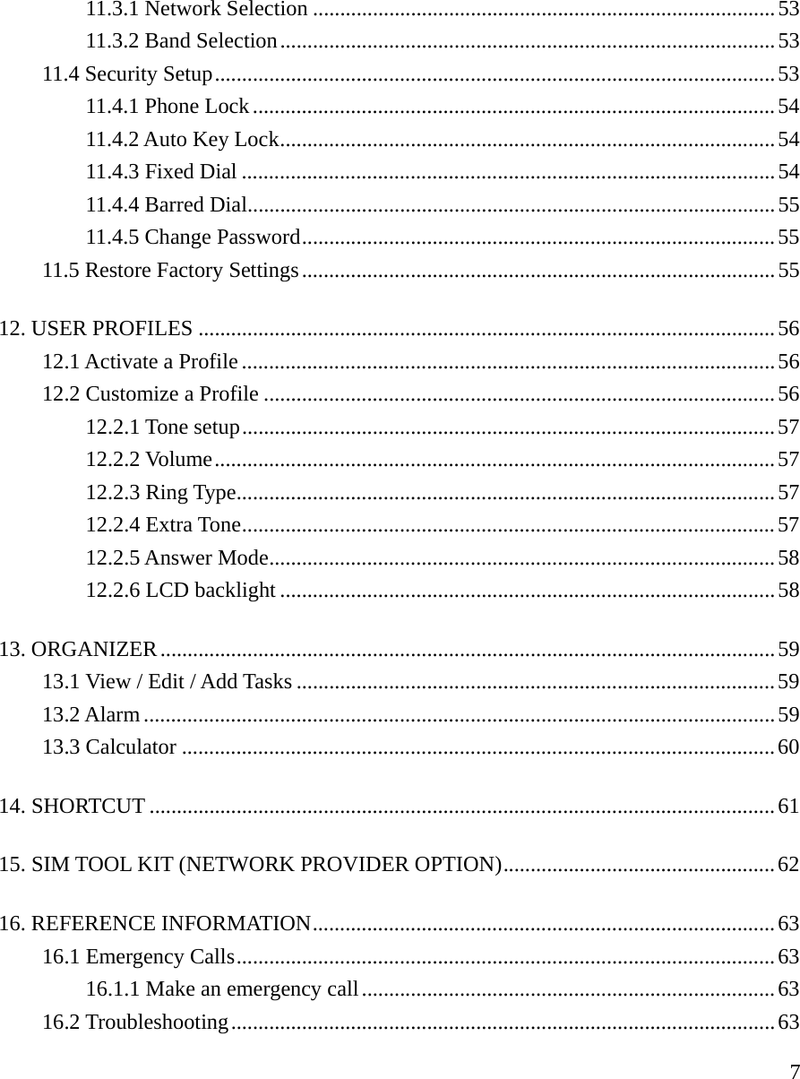     711.3.1 Network Selection .....................................................................................53 11.3.2 Band Selection...........................................................................................53 11.4 Security Setup.......................................................................................................53 11.4.1 Phone Lock................................................................................................54 11.4.2 Auto Key Lock...........................................................................................54 11.4.3 Fixed Dial ..................................................................................................54 11.4.4 Barred Dial.................................................................................................55 11.4.5 Change Password.......................................................................................55 11.5 Restore Factory Settings.......................................................................................55 12. USER PROFILES ..........................................................................................................56 12.1 Activate a Profile..................................................................................................56 12.2 Customize a Profile ..............................................................................................56 12.2.1 Tone setup..................................................................................................57 12.2.2 Volume.......................................................................................................57 12.2.3 Ring Type...................................................................................................57 12.2.4 Extra Tone..................................................................................................57 12.2.5 Answer Mode.............................................................................................58 12.2.6 LCD backlight ...........................................................................................58 13. ORGANIZER.................................................................................................................59 13.1 View / Edit / Add Tasks ........................................................................................59 13.2 Alarm....................................................................................................................59 13.3 Calculator .............................................................................................................60 14. SHORTCUT ...................................................................................................................61 15. SIM TOOL KIT (NETWORK PROVIDER OPTION)..................................................62 16. REFERENCE INFORMATION.....................................................................................63 16.1 Emergency Calls...................................................................................................63 16.1.1 Make an emergency call............................................................................63 16.2 Troubleshooting....................................................................................................63 