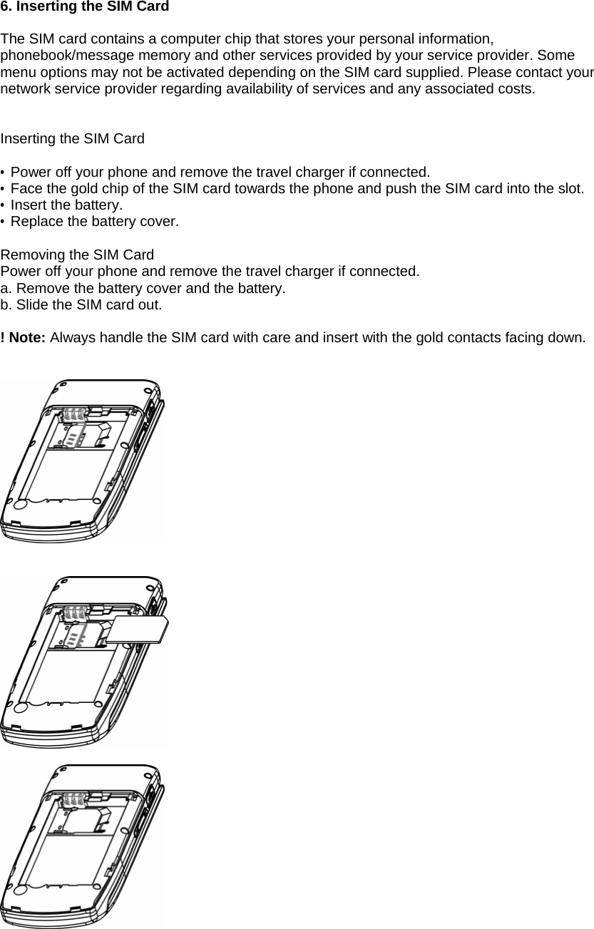 6. Inserting the SIM Card  The SIM card contains a computer chip that stores your personal information, phonebook/message memory and other services provided by your service provider. Some menu options may not be activated depending on the SIM card supplied. Please contact your network service provider regarding availability of services and any associated costs.   Inserting the SIM Card  &bull; Power off your phone and remove the travel charger if connected. &bull; Face the gold chip of the SIM card towards the phone and push the SIM card into the slot. &bull; Insert the battery. &bull;  Replace the battery cover.  Removing the SIM Card Power off your phone and remove the travel charger if connected. a. Remove the battery cover and the battery. b. Slide the SIM card out.  ! Note: Always handle the SIM card with care and insert with the gold contacts facing down.        