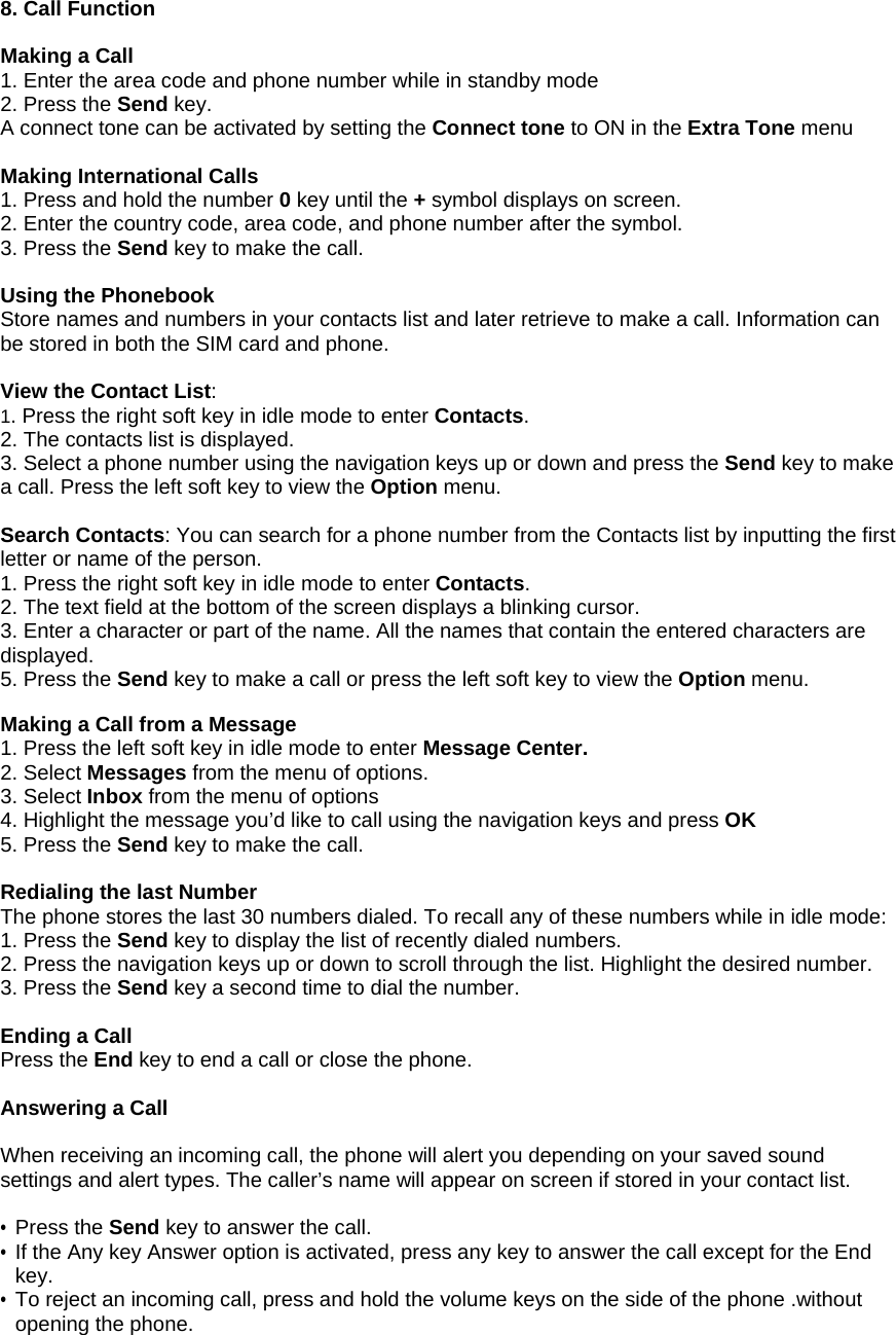 8. Call Function  Making a Call 1. Enter the area code and phone number while in standby mode  2. Press the Send key. A connect tone can be activated by setting the Connect tone to ON in the Extra Tone menu  Making International Calls 1. Press and hold the number 0 key until the + symbol displays on screen. 2. Enter the country code, area code, and phone number after the symbol. 3. Press the Send key to make the call.  Using the Phonebook Store names and numbers in your contacts list and later retrieve to make a call. Information can be stored in both the SIM card and phone.  View the Contact List:  1. Press the right soft key in idle mode to enter Contacts. 2. The contacts list is displayed. 3. Select a phone number using the navigation keys up or down and press the Send key to make a call. Press the left soft key to view the Option menu.  Search Contacts: You can search for a phone number from the Contacts list by inputting the first letter or name of the person. 1. Press the right soft key in idle mode to enter Contacts. 2. The text field at the bottom of the screen displays a blinking cursor. 3. Enter a character or part of the name. All the names that contain the entered characters are displayed. 5. Press the Send key to make a call or press the left soft key to view the Option menu.  Making a Call from a Message 1. Press the left soft key in idle mode to enter Message Center. 2. Select Messages from the menu of options. 3. Select Inbox from the menu of options 4. Highlight the message you&rsquo;d like to call using the navigation keys and press OK 5. Press the Send key to make the call.  Redialing the last Number The phone stores the last 30 numbers dialed. To recall any of these numbers while in idle mode: 1. Press the Send key to display the list of recently dialed numbers. 2. Press the navigation keys up or down to scroll through the list. Highlight the desired number. 3. Press the Send key a second time to dial the number.  Ending a Call Press the End key to end a call or close the phone.  Answering a Call  When receiving an incoming call, the phone will alert you depending on your saved sound settings and alert types. The caller&rsquo;s name will appear on screen if stored in your contact list.  &bull; Press the Send key to answer the call.  &bull; If the Any key Answer option is activated, press any key to answer the call except for the End key. &bull; To reject an incoming call, press and hold the volume keys on the side of the phone .without opening the phone. 