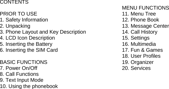 CONTENTS  PRIOR TO USE  1. Safety Information        2. Unpacking             3. Phone Layout and Key Description    4. LCD Icon Description      5. Inserting the Battery        6. Inserting the SIM Card       BASIC FUNCTIONS 7. Power On/Off        8. Call Functions        9. Text Input Mode        10. Using the phonebook                                                MENU FUNCTIONS 11. Menu Tree       12. Phone Book      13. Message Center      14. Call History       15. Settings        16. Multimedia       17. Fun &amp; Games      18. User Profiles      19. Organizer        20. Services        