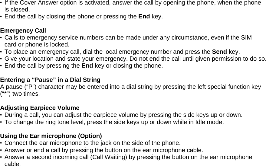 &bull; If the Cover Answer option is activated, answer the call by opening the phone, when the phone is closed. &bull; End the call by closing the phone or pressing the End key.  Emergency Call &bull; Calls to emergency service numbers can be made under any circumstance, even if the SIM card or phone is locked.  &bull; To place an emergency call, dial the local emergency number and press the Send key. &bull; Give your location and state your emergency. Do not end the call until given permission to do so. &bull;  End the call by pressing the End key or closing the phone.  Entering a &ldquo;Pause&rdquo; in a Dial String A pause (&ldquo;P&rdquo;) character may be entered into a dial string by pressing the left special function key (&ldquo;*&rdquo;) two times.   Adjusting Earpiece Volume &bull; During a call, you can adjust the earpiece volume by pressing the side keys up or down. &bull; To change the ring tone level, press the side keys up or down while in Idle mode.  Using the Ear microphone (Option) &bull; Connect the ear microphone to the jack on the side of the phone. &bull; Answer or end a call by pressing the button on the ear microphone cable. &bull; Answer a second incoming call (Call Waiting) by pressing the button on the ear microphone cable. 