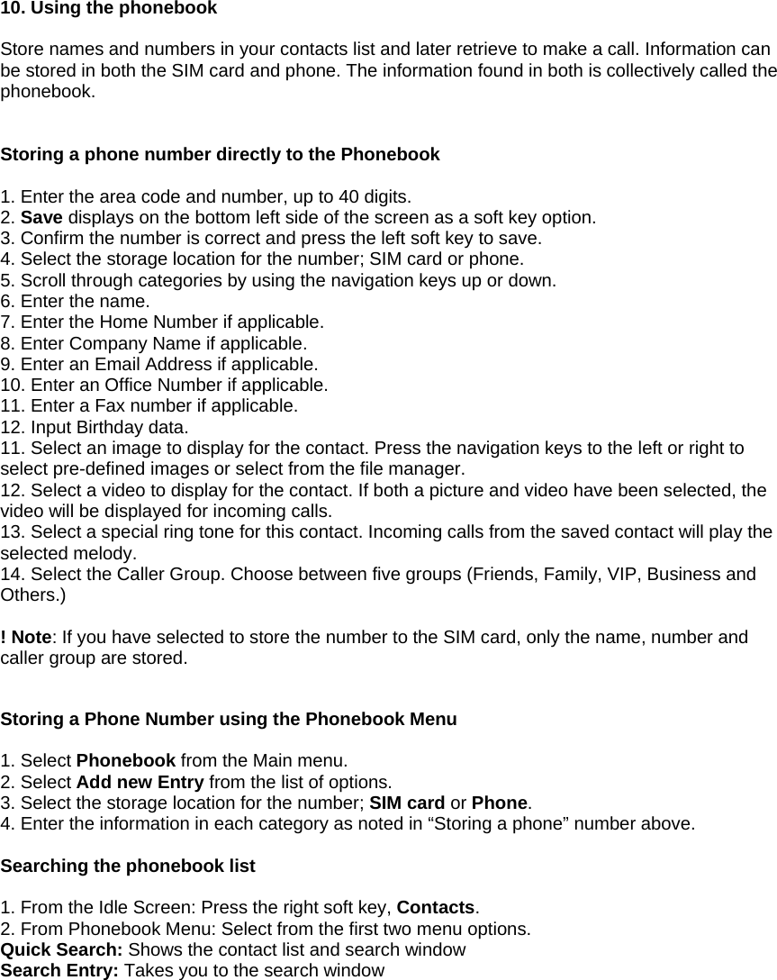  10. Using the phonebook  Store names and numbers in your contacts list and later retrieve to make a call. Information can be stored in both the SIM card and phone. The information found in both is collectively called the phonebook.   Storing a phone number directly to the Phonebook  1. Enter the area code and number, up to 40 digits. 2. Save displays on the bottom left side of the screen as a soft key option. 3. Confirm the number is correct and press the left soft key to save. 4. Select the storage location for the number; SIM card or phone. 5. Scroll through categories by using the navigation keys up or down. 6. Enter the name. 7. Enter the Home Number if applicable. 8. Enter Company Name if applicable. 9. Enter an Email Address if applicable. 10. Enter an Office Number if applicable. 11. Enter a Fax number if applicable. 12. Input Birthday data. 11. Select an image to display for the contact. Press the navigation keys to the left or right to select pre-defined images or select from the file manager. 12. Select a video to display for the contact. If both a picture and video have been selected, the video will be displayed for incoming calls. 13. Select a special ring tone for this contact. Incoming calls from the saved contact will play the selected melody. 14. Select the Caller Group. Choose between five groups (Friends, Family, VIP, Business and Others.)  ! Note: If you have selected to store the number to the SIM card, only the name, number and caller group are stored.   Storing a Phone Number using the Phonebook Menu  1. Select Phonebook from the Main menu. 2. Select Add new Entry from the list of options. 3. Select the storage location for the number; SIM card or Phone. 4. Enter the information in each category as noted in &ldquo;Storing a phone&rdquo; number above.  Searching the phonebook list  1. From the Idle Screen: Press the right soft key, Contacts. 2. From Phonebook Menu: Select from the first two menu options. Quick Search: Shows the contact list and search window Search Entry: Takes you to the search window         