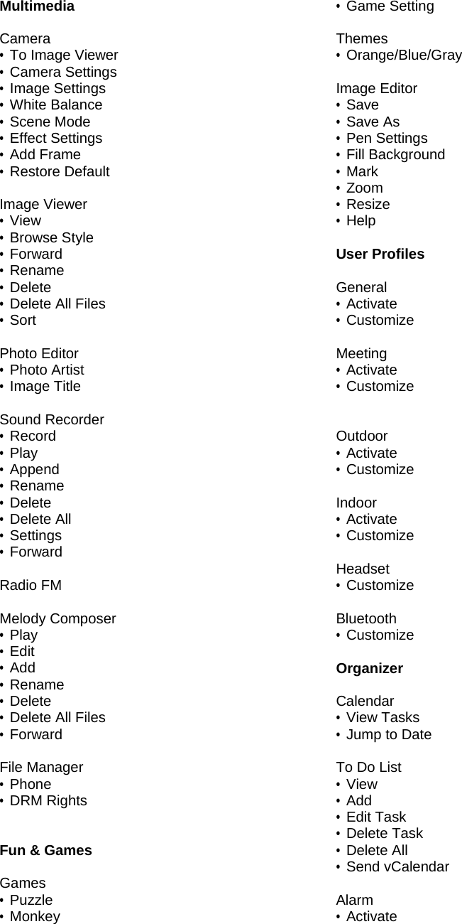 Multimedia  Camera &bull; To Image Viewer &bull; Camera Settings &bull; Image Settings &bull; White Balance &bull; Scene Mode &bull; Effect Settings &bull; Add Frame &bull; Restore Default  Image Viewer &bull; View &bull; Browse Style &bull; Forward &bull; Rename &bull; Delete &bull; Delete All Files &bull; Sort  Photo Editor &bull; Photo Artist &bull; Image Title   Sound Recorder &bull; Record &bull; Play &bull; Append &bull; Rename &bull; Delete &bull; Delete All &bull; Settings &bull; Forward  Radio FM  Melody Composer &bull; Play &bull; Edit &bull; Add &bull; Rename &bull; Delete &bull; Delete All Files &bull; Forward  File Manager &bull; Phone &bull; DRM Rights   Fun &amp; Games  Games &bull; Puzzle &bull; Monkey &bull; Game Setting  Themes &bull; Orange/Blue/Gray  Image Editor &bull; Save &bull; Save As &bull; Pen Settings &bull; Fill Background &bull; Mark &bull; Zoom &bull; Resize &bull; Help  User Profiles  General &bull; Activate &bull; Customize  Meeting &bull; Activate &bull; Customize   Outdoor &bull; Activate &bull; Customize  Indoor &bull; Activate &bull; Customize  Headset &bull; Customize  Bluetooth &bull; Customize  Organizer  Calendar &bull; View Tasks &bull; Jump to Date  To Do List &bull; View &bull; Add &bull; Edit Task &bull; Delete Task &bull; Delete All &bull; Send vCalendar  Alarm &bull; Activate 