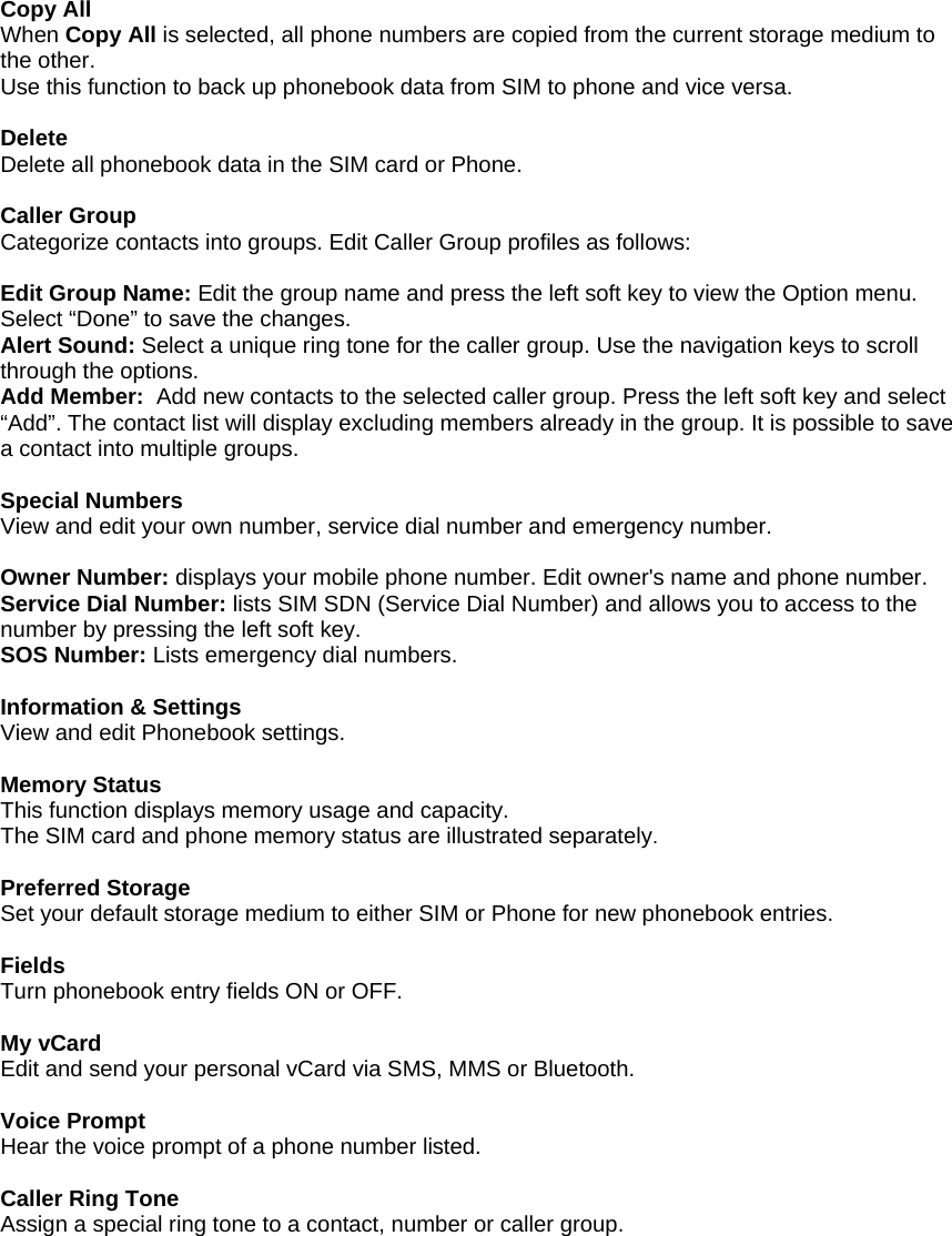  Copy All When Copy All is selected, all phone numbers are copied from the current storage medium to the other. Use this function to back up phonebook data from SIM to phone and vice versa.  Delete Delete all phonebook data in the SIM card or Phone.  Caller Group Categorize contacts into groups. Edit Caller Group profiles as follows:   Edit Group Name: Edit the group name and press the left soft key to view the Option menu. Select &ldquo;Done&rdquo; to save the changes. Alert Sound: Select a unique ring tone for the caller group. Use the navigation keys to scroll through the options. Add Member:  Add new contacts to the selected caller group. Press the left soft key and select &ldquo;Add&rdquo;. The contact list will display excluding members already in the group. It is possible to save a contact into multiple groups.  Special Numbers View and edit your own number, service dial number and emergency number.  Owner Number: displays your mobile phone number. Edit owner's name and phone number. Service Dial Number: lists SIM SDN (Service Dial Number) and allows you to access to the number by pressing the left soft key. SOS Number: Lists emergency dial numbers.  Information &amp; Settings View and edit Phonebook settings.  Memory Status This function displays memory usage and capacity. The SIM card and phone memory status are illustrated separately.  Preferred Storage Set your default storage medium to either SIM or Phone for new phonebook entries.  Fields Turn phonebook entry fields ON or OFF.  My vCard Edit and send your personal vCard via SMS, MMS or Bluetooth.  Voice Prompt Hear the voice prompt of a phone number listed.  Caller Ring Tone Assign a special ring tone to a contact, number or caller group.  