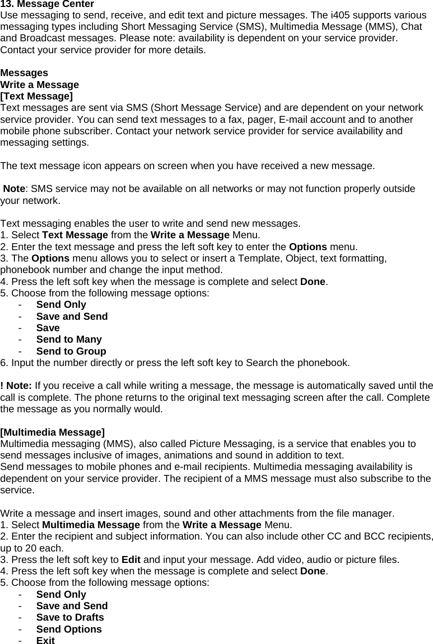13. Message Center Use messaging to send, receive, and edit text and picture messages. The i405 supports various messaging types including Short Messaging Service (SMS), Multimedia Message (MMS), Chat and Broadcast messages. Please note: availability is dependent on your service provider. Contact your service provider for more details.  Messages Write a Message [Text Message] Text messages are sent via SMS (Short Message Service) and are dependent on your network service provider. You can send text messages to a fax, pager, E-mail account and to another mobile phone subscriber. Contact your network service provider for service availability and messaging settings.  The text message icon appears on screen when you have received a new message.   Note: SMS service may not be available on all networks or may not function properly outside your network.  Text messaging enables the user to write and send new messages. 1. Select Text Message from the Write a Message Menu. 2. Enter the text message and press the left soft key to enter the Options menu. 3. The Options menu allows you to select or insert a Template, Object, text formatting, phonebook number and change the input method. 4. Press the left soft key when the message is complete and select Done.  5. Choose from the following message options: -  Send Only -  Save and Send -  Save -  Send to Many -  Send to Group 6. Input the number directly or press the left soft key to Search the phonebook.  ! Note: If you receive a call while writing a message, the message is automatically saved until the call is complete. The phone returns to the original text messaging screen after the call. Complete the message as you normally would.  [Multimedia Message] Multimedia messaging (MMS), also called Picture Messaging, is a service that enables you to send messages inclusive of images, animations and sound in addition to text.  Send messages to mobile phones and e-mail recipients. Multimedia messaging availability is dependent on your service provider. The recipient of a MMS message must also subscribe to the service.  Write a message and insert images, sound and other attachments from the file manager. 1. Select Multimedia Message from the Write a Message Menu. 2. Enter the recipient and subject information. You can also include other CC and BCC recipients, up to 20 each. 3. Press the left soft key to Edit and input your message. Add video, audio or picture files.    4. Press the left soft key when the message is complete and select Done.  5. Choose from the following message options: -  Send Only -  Save and Send -  Save to Drafts -  Send Options -  Exit 