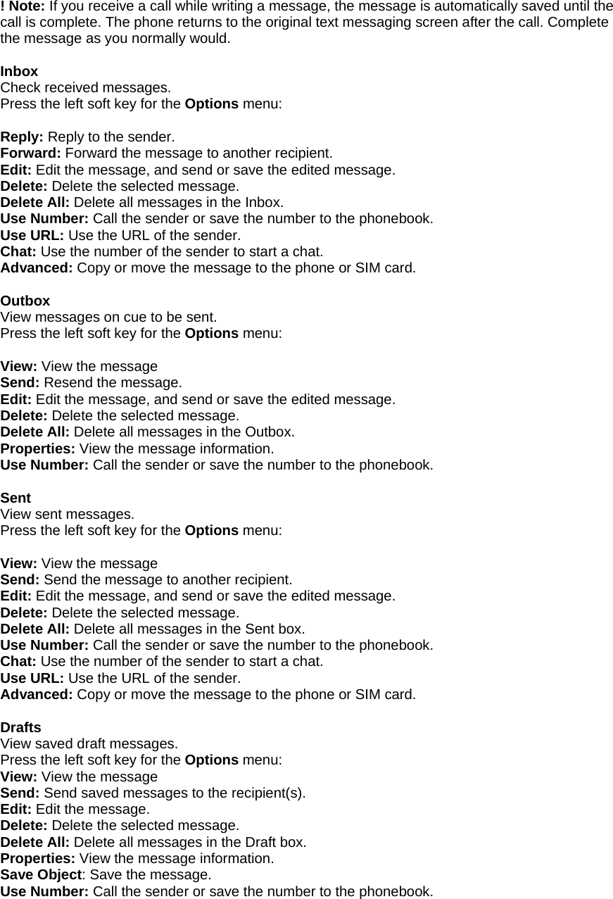 ! Note: If you receive a call while writing a message, the message is automatically saved until the call is complete. The phone returns to the original text messaging screen after the call. Complete the message as you normally would.  Inbox Check received messages. Press the left soft key for the Options menu:  Reply: Reply to the sender. Forward: Forward the message to another recipient. Edit: Edit the message, and send or save the edited message. Delete: Delete the selected message. Delete All: Delete all messages in the Inbox. Use Number: Call the sender or save the number to the phonebook. Use URL: Use the URL of the sender. Chat: Use the number of the sender to start a chat. Advanced: Copy or move the message to the phone or SIM card.  Outbox View messages on cue to be sent. Press the left soft key for the Options menu:  View: View the message Send: Resend the message. Edit: Edit the message, and send or save the edited message. Delete: Delete the selected message. Delete All: Delete all messages in the Outbox. Properties: View the message information. Use Number: Call the sender or save the number to the phonebook.  Sent View sent messages. Press the left soft key for the Options menu:  View: View the message Send: Send the message to another recipient. Edit: Edit the message, and send or save the edited message. Delete: Delete the selected message. Delete All: Delete all messages in the Sent box. Use Number: Call the sender or save the number to the phonebook. Chat: Use the number of the sender to start a chat. Use URL: Use the URL of the sender. Advanced: Copy or move the message to the phone or SIM card.  Drafts View saved draft messages. Press the left soft key for the Options menu: View: View the message Send: Send saved messages to the recipient(s). Edit: Edit the message. Delete: Delete the selected message. Delete All: Delete all messages in the Draft box. Properties: View the message information. Save Object: Save the message. Use Number: Call the sender or save the number to the phonebook.  