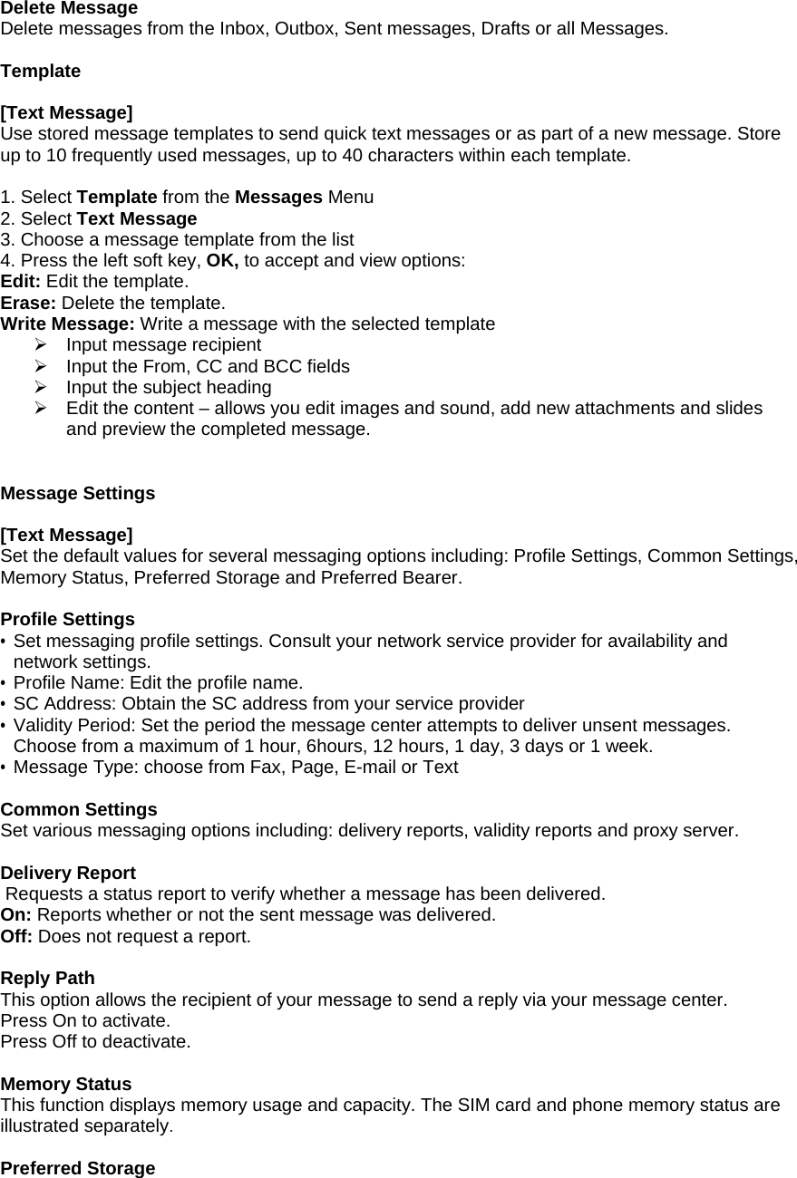 Delete Message Delete messages from the Inbox, Outbox, Sent messages, Drafts or all Messages.  Template  [Text Message] Use stored message templates to send quick text messages or as part of a new message. Store up to 10 frequently used messages, up to 40 characters within each template.   1. Select Template from the Messages Menu 2. Select Text Message  3. Choose a message template from the list 4. Press the left soft key, OK, to accept and view options: Edit: Edit the template. Erase: Delete the template. Write Message: Write a message with the selected template &frac34;  Input message recipient &frac34;  Input the From, CC and BCC fields &frac34;  Input the subject heading &frac34;  Edit the content &ndash; allows you edit images and sound, add new attachments and slides and preview the completed message.   Message Settings  [Text Message] Set the default values for several messaging options including: Profile Settings, Common Settings, Memory Status, Preferred Storage and Preferred Bearer.   Profile Settings &bull; Set messaging profile settings. Consult your network service provider for availability and network settings. &bull;  Profile Name: Edit the profile name. &bull; SC Address: Obtain the SC address from your service provider &bull; Validity Period: Set the period the message center attempts to deliver unsent messages. Choose from a maximum of 1 hour, 6hours, 12 hours, 1 day, 3 days or 1 week. &bull; Message Type: choose from Fax, Page, E-mail or Text  Common Settings Set various messaging options including: delivery reports, validity reports and proxy server.    Delivery Report  Requests a status report to verify whether a message has been delivered. On: Reports whether or not the sent message was delivered. Off: Does not request a report.  Reply Path This option allows the recipient of your message to send a reply via your message center. Press On to activate. Press Off to deactivate.   Memory Status This function displays memory usage and capacity. The SIM card and phone memory status are illustrated separately.  Preferred Storage 