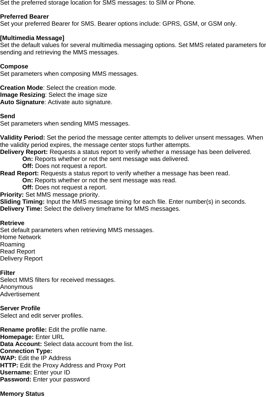 Set the preferred storage location for SMS messages: to SIM or Phone.  Preferred Bearer Set your preferred Bearer for SMS. Bearer options include: GPRS, GSM, or GSM only.  [Multimedia Message] Set the default values for several multimedia messaging options. Set MMS related parameters for sending and retrieving the MMS messages.  Compose Set parameters when composing MMS messages.  Creation Mode: Select the creation mode. Image Resizing: Select the image size Auto Signature: Activate auto signature.  Send Set parameters when sending MMS messages.  Validity Period: Set the period the message center attempts to deliver unsent messages. When the validity period expires, the message center stops further attempts. Delivery Report: Requests a status report to verify whether a message has been delivered. On: Reports whether or not the sent message was delivered. Off: Does not request a report. Read Report: Requests a status report to verify whether a message has been read. On: Reports whether or not the sent message was read. Off: Does not request a report. Priority: Set MMS message priority. Sliding Timing: Input the MMS message timing for each file. Enter number(s) in seconds. Delivery Time: Select the delivery timeframe for MMS messages.  Retrieve Set default parameters when retrieving MMS messages. Home Network Roaming Read Report Delivery Report  Filter Select MMS filters for received messages. Anonymous Advertisement  Server Profile Select and edit server profiles.  Rename profile: Edit the profile name. Homepage: Enter URL Data Account: Select data account from the list. Connection Type: WAP: Edit the IP Address HTTP: Edit the Proxy Address and Proxy Port Username: Enter your ID Password: Enter your password  Memory Status 