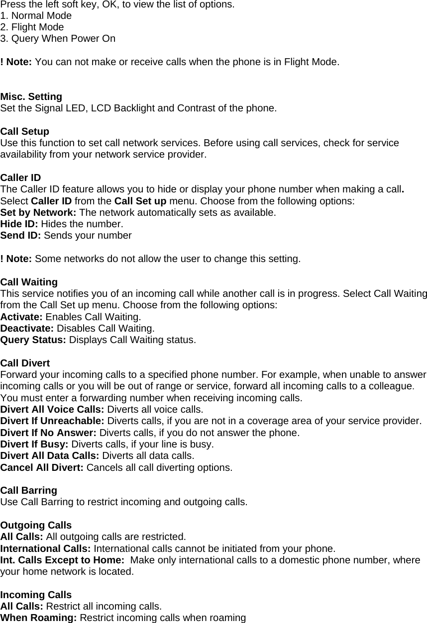 Press the left soft key, OK, to view the list of options. 1. Normal Mode 2. Flight Mode 3. Query When Power On  ! Note: You can not make or receive calls when the phone is in Flight Mode.   Misc. Setting Set the Signal LED, LCD Backlight and Contrast of the phone.  Call Setup Use this function to set call network services. Before using call services, check for service availability from your network service provider.   Caller ID The Caller ID feature allows you to hide or display your phone number when making a call. Select Caller ID from the Call Set up menu. Choose from the following options: Set by Network: The network automatically sets as available. Hide ID: Hides the number. Send ID: Sends your number  ! Note: Some networks do not allow the user to change this setting.  Call Waiting This service notifies you of an incoming call while another call is in progress. Select Call Waiting from the Call Set up menu. Choose from the following options: Activate: Enables Call Waiting. Deactivate: Disables Call Waiting. Query Status: Displays Call Waiting status.  Call Divert Forward your incoming calls to a specified phone number. For example, when unable to answer incoming calls or you will be out of range or service, forward all incoming calls to a colleague. You must enter a forwarding number when receiving incoming calls. Divert All Voice Calls: Diverts all voice calls. Divert If Unreachable: Diverts calls, if you are not in a coverage area of your service provider. Divert If No Answer: Diverts calls, if you do not answer the phone. Divert If Busy: Diverts calls, if your line is busy. Divert All Data Calls: Diverts all data calls. Cancel All Divert: Cancels all call diverting options.  Call Barring Use Call Barring to restrict incoming and outgoing calls.  Outgoing Calls All Calls: All outgoing calls are restricted. International Calls: International calls cannot be initiated from your phone. Int. Calls Except to Home:  Make only international calls to a domestic phone number, where your home network is located.  Incoming Calls All Calls: Restrict all incoming calls. When Roaming: Restrict incoming calls when roaming  
