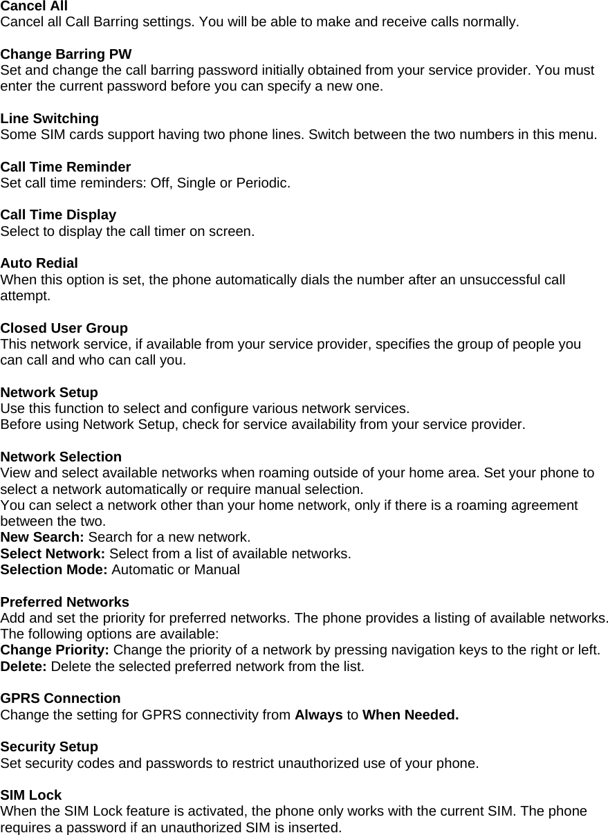 Cancel All Cancel all Call Barring settings. You will be able to make and receive calls normally.  Change Barring PW  Set and change the call barring password initially obtained from your service provider. You must enter the current password before you can specify a new one.  Line Switching  Some SIM cards support having two phone lines. Switch between the two numbers in this menu.  Call Time Reminder Set call time reminders: Off, Single or Periodic.  Call Time Display Select to display the call timer on screen.  Auto Redial When this option is set, the phone automatically dials the number after an unsuccessful call attempt.   Closed User Group This network service, if available from your service provider, specifies the group of people you can call and who can call you.   Network Setup Use this function to select and configure various network services. Before using Network Setup, check for service availability from your service provider.  Network Selection View and select available networks when roaming outside of your home area. Set your phone to select a network automatically or require manual selection. You can select a network other than your home network, only if there is a roaming agreement between the two.  New Search: Search for a new network. Select Network: Select from a list of available networks. Selection Mode: Automatic or Manual  Preferred Networks Add and set the priority for preferred networks. The phone provides a listing of available networks. The following options are available: Change Priority: Change the priority of a network by pressing navigation keys to the right or left. Delete: Delete the selected preferred network from the list.  GPRS Connection Change the setting for GPRS connectivity from Always to When Needed.  Security Setup Set security codes and passwords to restrict unauthorized use of your phone.  SIM Lock When the SIM Lock feature is activated, the phone only works with the current SIM. The phone requires a password if an unauthorized SIM is inserted. 