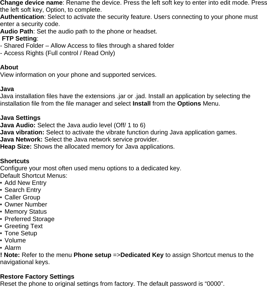 Change device name: Rename the device. Press the left soft key to enter into edit mode. Press the left soft key, Option, to complete. Authentication: Select to activate the security feature. Users connecting to your phone must enter a security code. Audio Path: Set the audio path to the phone or headset.   FTP Setting: - Shared Folder &ndash; Allow Access to files through a shared folder - Access Rights (Full control / Read Only)  About View information on your phone and supported services.  Java Java installation files have the extensions .jar or .jad. Install an application by selecting the installation file from the file manager and select Install from the Options Menu.  Java Settings Java Audio: Select the Java audio level (Off/ 1 to 6) Java vibration: Select to activate the vibrate function during Java application games. Java Network: Select the Java network service provider. Heap Size: Shows the allocated memory for Java applications.  Shortcuts Configure your most often used menu options to a dedicated key. Default Shortcut Menus: &bull; Add New Entry &bull; Search Entry &bull; Caller Group &bull; Owner Number &bull; Memory Status &bull; Preferred Storage &bull; Greeting Text &bull; Tone Setup &bull; Volume &bull; Alarm ! Note: Refer to the menu Phone setup =>Dedicated Key to assign Shortcut menus to the navigational keys.  Restore Factory Settings Reset the phone to original settings from factory. The default password is &ldquo;0000&rdquo;. 