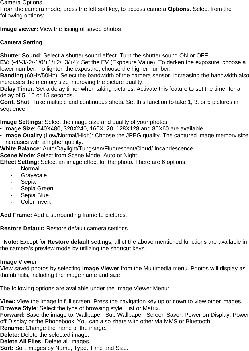  Camera Options From the camera mode, press the left soft key, to access camera Options. Select from the following options:  Image viewer: View the listing of saved photos   Camera Setting  Shutter Sound: Select a shutter sound effect. Turn the shutter sound ON or OFF. EV: (-4/-3/-2/-1/0/+1/+2/+3/+4): Set the EV (Exposure Value). To darken the exposure, choose a lower number. To lighten the exposure, choose the higher number. Banding (60Hz/50Hz): Select the bandwidth of the camera sensor. Increasing the bandwidth also increases the memory size improving the picture quality. Delay Timer: Set a delay timer when taking pictures. Activate this feature to set the timer for a delay of 5, 10 or 15 seconds. Cont. Shot: Take multiple and continuous shots. Set this function to take 1, 3, or 5 pictures in sequence.  Image Settings: Select the image size and quality of your photos: &bull; Image Size: 640X480, 320X240, 160X120, 128X128 and 80X60 are available. &bull; Image Quality (Low/Normal/High): Choose the JPEG quality. The captured image memory size increases with a higher quality. White Balance: Auto/Daylight/Tungsten/Fluorescent/Cloud/ Incandescence Scene Mode: Select from Scene Mode, Auto or Night Effect Setting: Select an image effect for the photo. There are 6 options: - Normal - Grayscale - Sepia - Sepia Green - Sepia Blue - Color Invert  Add Frame: Add a surrounding frame to pictures.   Restore Default: Restore default camera settings  ! Note: Except for Restore default settings, all of the above mentioned functions are available in the camera&rsquo;s preview mode by utilizing the shortcut keys.  Image Viewer View saved photos by selecting Image Viewer from the Multimedia menu. Photos will display as thumbnails, including the image name and size.  The following options are available under the Image Viewer Menu:  View: View the image in full screen. Press the navigation key up or down to view other images. Browse Style: Select the type of browsing style: List or Matrix. Forward: Save the image to: Wallpaper, Sub Wallpaper, Screen Saver, Power on Display, Power off Display or the Phonebook. You can also share with other via MMS or Bluetooth.  Rename: Change the name of the image. Delete: Delete the selected image. Delete All Files: Delete all images. Sort: Sort images by Name, Type, Time and Size.   