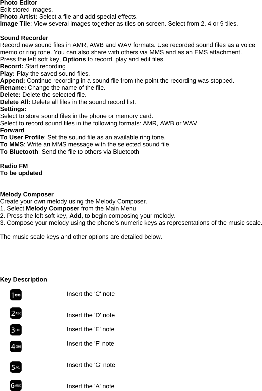 Photo Editor Edit stored images. Photo Artist: Select a file and add special effects. Image Tile: View several images together as tiles on screen. Select from 2, 4 or 9 tiles.  Sound Recorder Record new sound files in AMR, AWB and WAV formats. Use recorded sound files as a voice memo or ring tone. You can also share with others via MMS and as an EMS attachment. Press the left soft key, Options to record, play and edit files. Record: Start recording Play: Play the saved sound files. Append: Continue recording in a sound file from the point the recording was stopped. Rename: Change the name of the file. Delete: Delete the selected file. Delete All: Delete all files in the sound record list. Settings: Select to store sound files in the phone or memory card. Select to record sound files in the following formats: AMR, AWB or WAV Forward To User Profile: Set the sound file as an available ring tone. To MMS: Write an MMS message with the selected sound file. To Bluetooth: Send the file to others via Bluetooth.  Radio FM To be updated   Melody Composer Create your own melody using the Melody Composer. 1. Select Melody Composer from the Main Menu 2. Press the left soft key, Add, to begin composing your melody. 3. Compose your melody using the phone&rsquo;s numeric keys as representations of the music scale.   The music scale keys and other options are detailed below.      Key Description  Insert the 'C' note   Insert the 'D' note  Insert the 'E' note  Insert the 'F' note     Insert the 'G' note   Insert the 'A' note       