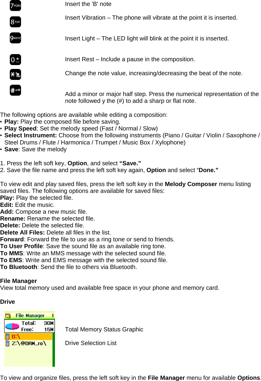  Insert the 'B' note  Insert Vibration &ndash; The phone will vibrate at the point it is inserted.   Insert Light &ndash; The LED light will blink at the point it is inserted.   Insert Rest &ndash; Include a pause in the composition.   Change the note value, increasing/decreasing the beat of the note.   Add a minor or major half step. Press the numerical representation of the note followed y the (#) to add a sharp or flat note.  The following options are available while editing a composition: &bull; Play: Play the composed file before saving. &bull; Play Speed: Set the melody speed (Fast / Normal / Slow) &bull; Select Instrument: Choose from the following instruments (Piano / Guitar / Violin / Saxophone / Steel Drums / Flute / Harmonica / Trumpet / Music Box / Xylophone) &bull; Save: Save the melody  1. Press the left soft key, Option, and select &ldquo;Save.&rdquo;  2. Save the file name and press the left soft key again, Option and select &ldquo;Done.&rdquo;  To view edit and play saved files, press the left soft key in the Melody Composer menu listing saved files. The following options are available for saved files: Play: Play the selected file. Edit: Edit the music. Add: Compose a new music file. Rename: Rename the selected file. Delete: Delete the selected file. Delete All Files: Delete all files in the list. Forward: Forward the file to use as a ring tone or send to friends.  To User Profile: Save the sound file as an available ring tone. To MMS: Write an MMS message with the selected sound file. To EMS: Write and EMS message with the selected sound file. To Bluetooth: Send the file to others via Bluetooth.  File Manager View total memory used and available free space in your phone and memory card.  Drive     Total Memory Status Graphic  Drive Selection List     To view and organize files, press the left soft key in the File Manager menu for available Options.       