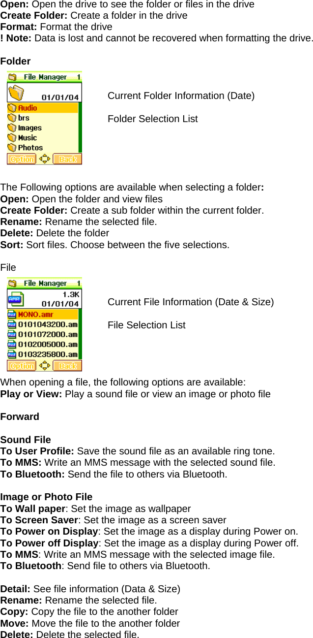 Open: Open the drive to see the folder or files in the drive Create Folder: Create a folder in the drive Format: Format the drive ! Note: Data is lost and cannot be recovered when formatting the drive.  Folder   Current Folder Information (Date)  Folder Selection List      The Following options are available when selecting a folder: Open: Open the folder and view files Create Folder: Create a sub folder within the current folder. Rename: Rename the selected file. Delete: Delete the folder Sort: Sort files. Choose between the five selections.  File    Current File Information (Date &amp; Size)  File Selection List     When opening a file, the following options are available: Play or View: Play a sound file or view an image or photo file  Forward  Sound File      To User Profile: Save the sound file as an available ring tone. To MMS: Write an MMS message with the selected sound file. To Bluetooth: Send the file to others via Bluetooth.  Image or Photo File To Wall paper: Set the image as wallpaper To Screen Saver: Set the image as a screen saver To Power on Display: Set the image as a display during Power on. To Power off Display: Set the image as a display during Power off. To MMS: Write an MMS message with the selected image file. To Bluetooth: Send file to others via Bluetooth.  Detail: See file information (Data &amp; Size) Rename: Rename the selected file. Copy: Copy the file to the another folder Move: Move the file to the another folder Delete: Delete the selected file.   
