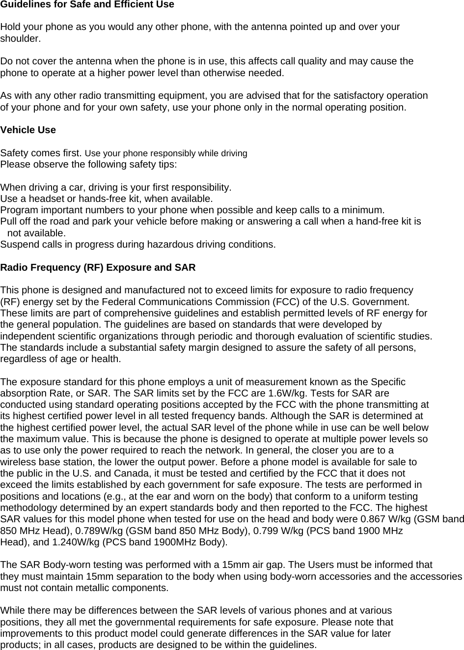  Guidelines for Safe and Efficient Use  Hold your phone as you would any other phone, with the antenna pointed up and over your shoulder.  Do not cover the antenna when the phone is in use, this affects call quality and may cause the phone to operate at a higher power level than otherwise needed.  As with any other radio transmitting equipment, you are advised that for the satisfactory operation of your phone and for your own safety, use your phone only in the normal operating position.  Vehicle Use  Safety comes first. Use your phone responsibly while driving Please observe the following safety tips:  When driving a car, driving is your first responsibility.  Use a headset or hands-free kit, when available. Program important numbers to your phone when possible and keep calls to a minimum. Pull off the road and park your vehicle before making or answering a call when a hand-free kit is not available. Suspend calls in progress during hazardous driving conditions.  Radio Frequency (RF) Exposure and SAR  This phone is designed and manufactured not to exceed limits for exposure to radio frequency (RF) energy set by the Federal Communications Commission (FCC) of the U.S. Government. These limits are part of comprehensive guidelines and establish permitted levels of RF energy for the general population. The guidelines are based on standards that were developed by independent scientific organizations through periodic and thorough evaluation of scientific studies. The standards include a substantial safety margin designed to assure the safety of all persons, regardless of age or health.  The exposure standard for this phone employs a unit of measurement known as the Specific absorption Rate, or SAR. The SAR limits set by the FCC are 1.6W/kg. Tests for SAR are conducted using standard operating positions accepted by the FCC with the phone transmitting at its highest certified power level in all tested frequency bands. Although the SAR is determined at the highest certified power level, the actual SAR level of the phone while in use can be well below the maximum value. This is because the phone is designed to operate at multiple power levels so as to use only the power required to reach the network. In general, the closer you are to a wireless base station, the lower the output power. Before a phone model is available for sale to the public in the U.S. and Canada, it must be tested and certified by the FCC that it does not exceed the limits established by each government for safe exposure. The tests are performed in positions and locations (e.g., at the ear and worn on the body) that conform to a uniform testing methodology determined by an expert standards body and then reported to the FCC. The highest SAR values for this model phone when tested for use on the head and body were 0.867 W/kg (GSM band 850 MHz Head), 0.789W/kg (GSM band 850 MHz Body), 0.799 W/kg (PCS band 1900 MHz Head), and 1.240W/kg (PCS band 1900MHz Body).       The SAR Body-worn testing was performed with a 15mm air gap. The Users must be informed thatthey must maintain 15mm separation to the body when using body-worn accessories and the accessoriesmust not contain metallic components.   While there may be differences between the SAR levels of various phones and at various positions, they all met the governmental requirements for safe exposure. Please note that improvements to this product model could generate differences in the SAR value for later products; in all cases, products are designed to be within the guidelines.   