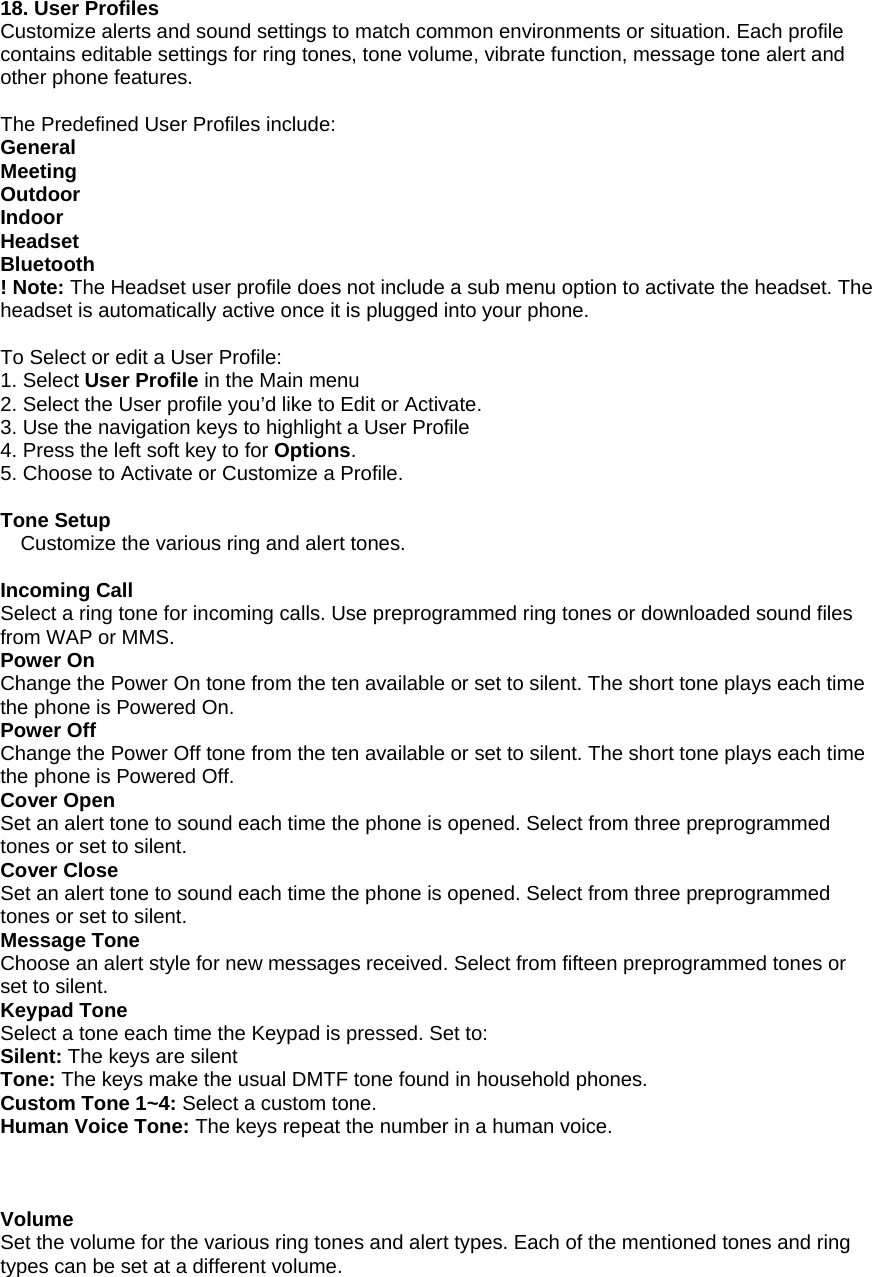 18. User Profiles Customize alerts and sound settings to match common environments or situation. Each profile contains editable settings for ring tones, tone volume, vibrate function, message tone alert and other phone features.   The Predefined User Profiles include: General Meeting Outdoor Indoor Headset Bluetooth ! Note: The Headset user profile does not include a sub menu option to activate the headset. The headset is automatically active once it is plugged into your phone.   To Select or edit a User Profile: 1. Select User Profile in the Main menu 2. Select the User profile you&rsquo;d like to Edit or Activate. 3. Use the navigation keys to highlight a User Profile 4. Press the left soft key to for Options. 5. Choose to Activate or Customize a Profile.  Tone Setup Customize the various ring and alert tones.  Incoming Call Select a ring tone for incoming calls. Use preprogrammed ring tones or downloaded sound files from WAP or MMS.  Power On Change the Power On tone from the ten available or set to silent. The short tone plays each time the phone is Powered On. Power Off Change the Power Off tone from the ten available or set to silent. The short tone plays each time the phone is Powered Off. Cover Open Set an alert tone to sound each time the phone is opened. Select from three preprogrammed tones or set to silent. Cover Close Set an alert tone to sound each time the phone is opened. Select from three preprogrammed tones or set to silent. Message Tone Choose an alert style for new messages received. Select from fifteen preprogrammed tones or set to silent. Keypad Tone Select a tone each time the Keypad is pressed. Set to: Silent: The keys are silent Tone: The keys make the usual DMTF tone found in household phones.  Custom Tone 1~4: Select a custom tone. Human Voice Tone: The keys repeat the number in a human voice.    Volume Set the volume for the various ring tones and alert types. Each of the mentioned tones and ring types can be set at a different volume.   