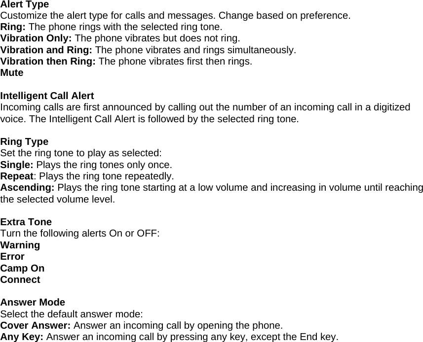 Alert Type Customize the alert type for calls and messages. Change based on preference. Ring: The phone rings with the selected ring tone. Vibration Only: The phone vibrates but does not ring. Vibration and Ring: The phone vibrates and rings simultaneously.  Vibration then Ring: The phone vibrates first then rings. Mute  Intelligent Call Alert Incoming calls are first announced by calling out the number of an incoming call in a digitized voice. The Intelligent Call Alert is followed by the selected ring tone.  Ring Type Set the ring tone to play as selected: Single: Plays the ring tones only once. Repeat: Plays the ring tone repeatedly. Ascending: Plays the ring tone starting at a low volume and increasing in volume until reaching the selected volume level.  Extra Tone Turn the following alerts On or OFF: Warning Error Camp On Connect  Answer Mode Select the default answer mode: Cover Answer: Answer an incoming call by opening the phone. Any Key: Answer an incoming call by pressing any key, except the End key.                           