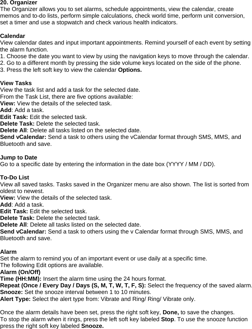 20. Organizer The Organizer allows you to set alarms, schedule appointments, view the calendar, create memos and to-do lists, perform simple calculations, check world time, perform unit conversion, set a timer and use a stopwatch and check various health indicators.  Calendar View calendar dates and input important appointments. Remind yourself of each event by setting the alarm function. 1. Choose the date you want to view by using the navigation keys to move through the calendar. 2. Go to a different month by pressing the side volume keys located on the side of the phone. 3. Press the left soft key to view the calendar Options.  View Tasks View the task list and add a task for the selected date. From the Task List, there are five options available: View: View the details of the selected task. Add: Add a task. Edit Task: Edit the selected task. Delete Task: Delete the selected task. Delete All: Delete all tasks listed on the selected date. Send vCalendar: Send a task to others using the vCalendar format through SMS, MMS, and Bluetooth and save.  Jump to Date Go to a specific date by entering the information in the date box (YYYY / MM / DD).  To-Do List View all saved tasks. Tasks saved in the Organizer menu are also shown. The list is sorted from oldest to newest. View: View the details of the selected task. Add: Add a task. Edit Task: Edit the selected task. Delete Task: Delete the selected task. Delete All: Delete all tasks listed on the selected date. Send vCalendar: Send a task to others using the v Calendar format through SMS, MMS, and Bluetooth and save.  Alarm Set the alarm to remind you of an important event or use daily at a specific time. The following Edit options are available. Alarm (On/Off) Time (HH:MM): Insert the alarm time using the 24 hours format. Repeat (Once / Every Day / Days (S, M, T, W, T, F, S): Select the frequency of the saved alarm. Snooze: Set the snooze interval between 1 to 10 minutes. Alert Type: Select the alert type from: Vibrate and Ring/ Ring/ Vibrate only.  Once the alarm details have been set, press the right soft key, Done, to save the changes. To stop the alarm when it rings, press the left soft key labeled Stop. To use the snooze function press the right soft key labeled Snooze. 