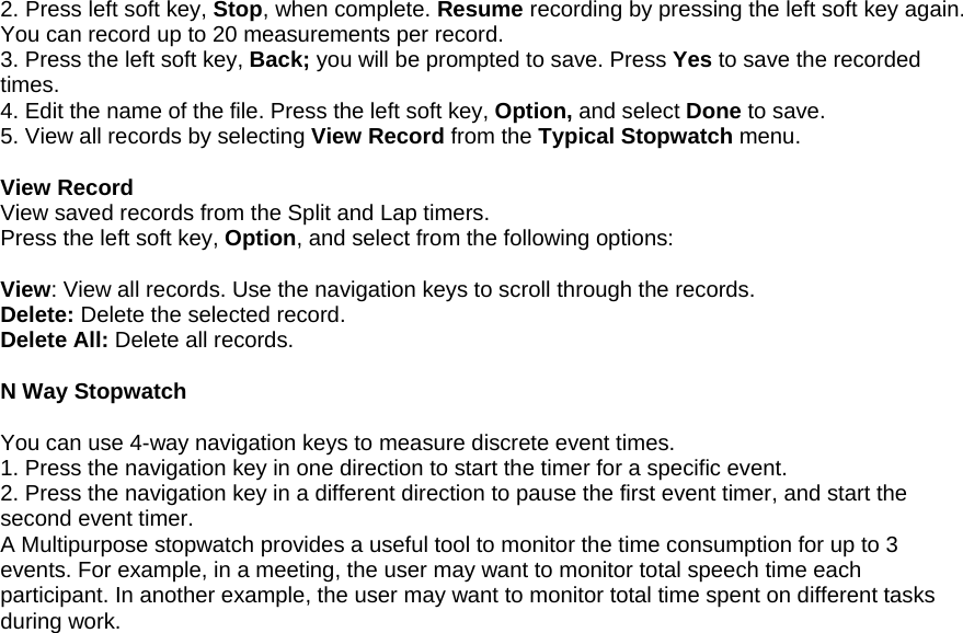 2. Press left soft key, Stop, when complete. Resume recording by pressing the left soft key again. You can record up to 20 measurements per record. 3. Press the left soft key, Back; you will be prompted to save. Press Yes to save the recorded times. 4. Edit the name of the file. Press the left soft key, Option, and select Done to save. 5. View all records by selecting View Record from the Typical Stopwatch menu.  View Record View saved records from the Split and Lap timers. Press the left soft key, Option, and select from the following options:  View: View all records. Use the navigation keys to scroll through the records. Delete: Delete the selected record. Delete All: Delete all records.  N Way Stopwatch  You can use 4-way navigation keys to measure discrete event times. 1. Press the navigation key in one direction to start the timer for a specific event.  2. Press the navigation key in a different direction to pause the first event timer, and start the second event timer.  A Multipurpose stopwatch provides a useful tool to monitor the time consumption for up to 3 events. For example, in a meeting, the user may want to monitor total speech time each participant. In another example, the user may want to monitor total time spent on different tasks during work.                                