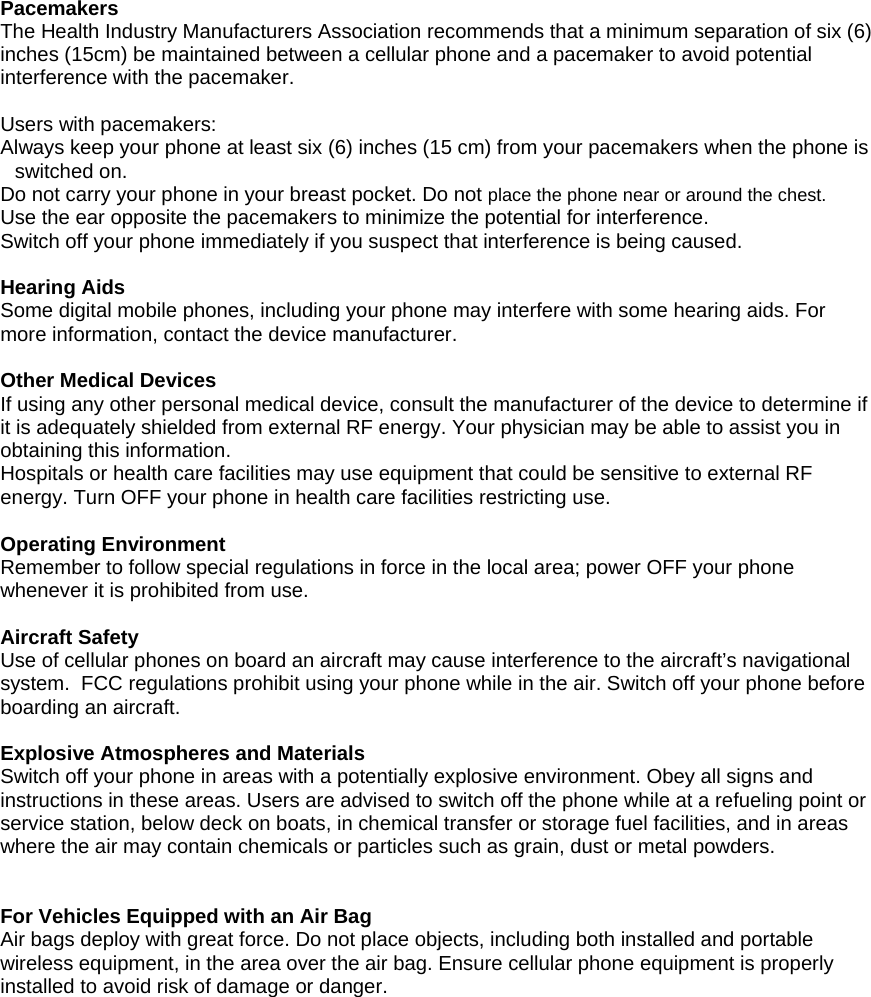 Pacemakers  The Health Industry Manufacturers Association recommends that a minimum separation of six (6) inches (15cm) be maintained between a cellular phone and a pacemaker to avoid potential interference with the pacemaker.   Users with pacemakers: Always keep your phone at least six (6) inches (15 cm) from your pacemakers when the phone is switched on. Do not carry your phone in your breast pocket. Do not place the phone near or around the chest. Use the ear opposite the pacemakers to minimize the potential for interference. Switch off your phone immediately if you suspect that interference is being caused.  Hearing Aids Some digital mobile phones, including your phone may interfere with some hearing aids. For more information, contact the device manufacturer.  Other Medical Devices If using any other personal medical device, consult the manufacturer of the device to determine if it is adequately shielded from external RF energy. Your physician may be able to assist you in obtaining this information.  Hospitals or health care facilities may use equipment that could be sensitive to external RF energy. Turn OFF your phone in health care facilities restricting use.  Operating Environment Remember to follow special regulations in force in the local area; power OFF your phone whenever it is prohibited from use.  Aircraft Safety Use of cellular phones on board an aircraft may cause interference to the aircraft&rsquo;s navigational system.  FCC regulations prohibit using your phone while in the air. Switch off your phone before boarding an aircraft.  Explosive Atmospheres and Materials Switch off your phone in areas with a potentially explosive environment. Obey all signs and instructions in these areas. Users are advised to switch off the phone while at a refueling point or service station, below deck on boats, in chemical transfer or storage fuel facilities, and in areas where the air may contain chemicals or particles such as grain, dust or metal powders.   For Vehicles Equipped with an Air Bag Air bags deploy with great force. Do not place objects, including both installed and portable wireless equipment, in the area over the air bag. Ensure cellular phone equipment is properly installed to avoid risk of damage or danger. 