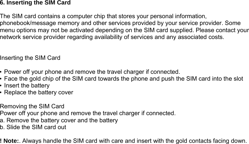 6. Inserting the SIM Card  The SIM card contains a computer chip that stores your personal information, phonebook/message memory and other services provided by your service provider. Some menu options may not be activated depending on the SIM card supplied. Please contact your network service provider regarding availability of services and any associated costs.   Inserting the SIM Card  &bull;  Power off your phone and remove the travel charger if connected. &bull;  Face the gold chip of the SIM card towards the phone and push the SIM card into the slot   &bull;  Insert the battery &bull;  Replace the battery cover  Removing the SIM Card Power off your phone and remove the travel charger if connected. a. Remove the battery cover and the battery b. Slide the SIM card out  ! Note:. Always handle the SIM card with care and insert with the gold contacts facing down.       
