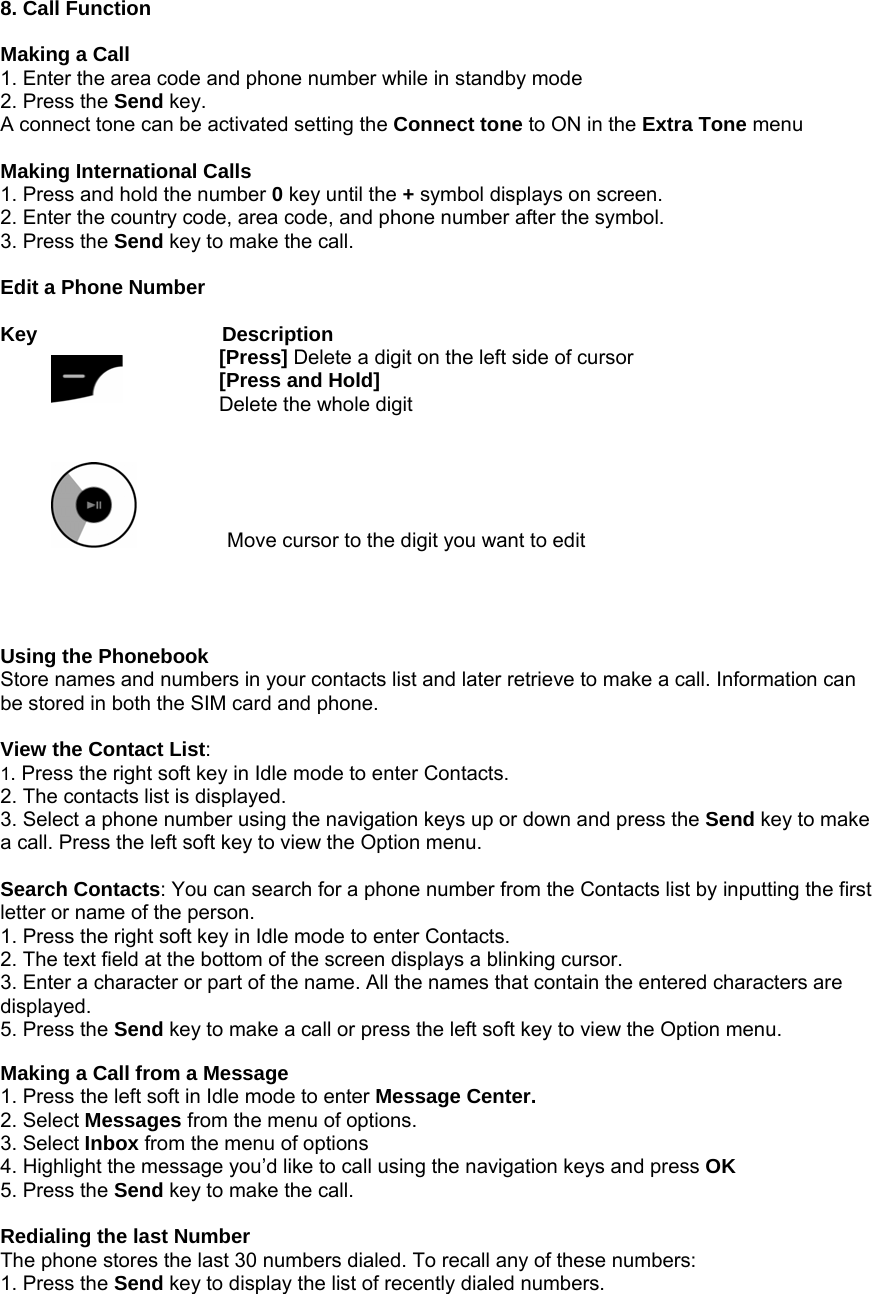 8. Call Function  Making a Call 1. Enter the area code and phone number while in standby mode   2. Press the Send key. A connect tone can be activated setting the Connect tone to ON in the Extra Tone menu  Making International Calls 1. Press and hold the number 0 key until the + symbol displays on screen. 2. Enter the country code, area code, and phone number after the symbol. 3. Press the Send key to make the call.  Edit a Phone Number  Key           Description [Press] Delete a digit on the left side of cursor [Press and Hold] Delete the whole digit                     Move cursor to the digit you want to edit     Using the Phonebook Store names and numbers in your contacts list and later retrieve to make a call. Information can be stored in both the SIM card and phone.  View the Contact List:  1. Press the right soft key in Idle mode to enter Contacts. 2. The contacts list is displayed. 3. Select a phone number using the navigation keys up or down and press the Send key to make a call. Press the left soft key to view the Option menu.  Search Contacts: You can search for a phone number from the Contacts list by inputting the first letter or name of the person. 1. Press the right soft key in Idle mode to enter Contacts. 2. The text field at the bottom of the screen displays a blinking cursor. 3. Enter a character or part of the name. All the names that contain the entered characters are displayed. 5. Press the Send key to make a call or press the left soft key to view the Option menu.  Making a Call from a Message 1. Press the left soft in Idle mode to enter Message Center. 2. Select Messages from the menu of options. 3. Select Inbox from the menu of options 4. Highlight the message you&rsquo;d like to call using the navigation keys and press OK 5. Press the Send key to make the call.  Redialing the last Number The phone stores the last 30 numbers dialed. To recall any of these numbers: 1. Press the Send key to display the list of recently dialed numbers.  