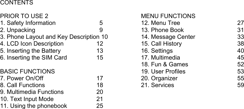 CONTENTS  PRIOR TO USE 2 1. Safety Information      5 2. Unpacking          9 3. Phone Layout and Key Description 10 4. LCD Icon Description      12 5. Inserting the Battery      13 6. Inserting the SIM Card     15  BASIC FUNCTIONS 7. Power On/Off       17 8. Call Functions       18 9. Multimedia Functions    20 10. Text Input Mode      21 11. Using the phonebook     25                                           MENU FUNCTIONS 12. Menu Tree        27 13. Phone Book            31 14. Message Center      33 15. Call History        38 16. Settings        40 17. Multimedia        45 18. Fun &amp; Games      52 19. User Profiles            53 20. Organizer        55 21. Services        59 