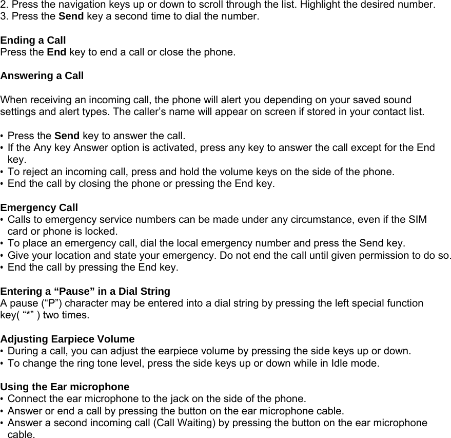 2. Press the navigation keys up or down to scroll through the list. Highlight the desired number. 3. Press the Send key a second time to dial the number.  Ending a Call Press the End key to end a call or close the phone.  Answering a Call  When receiving an incoming call, the phone will alert you depending on your saved sound settings and alert types. The caller&rsquo;s name will appear on screen if stored in your contact list.  &bull; Press the Send key to answer the call.   &bull;  If the Any key Answer option is activated, press any key to answer the call except for the End key. &bull;  To reject an incoming call, press and hold the volume keys on the side of the phone. &bull;  End the call by closing the phone or pressing the End key.  Emergency Call &bull;  Calls to emergency service numbers can be made under any circumstance, even if the SIM card or phone is locked.   &bull;  To place an emergency call, dial the local emergency number and press the Send key. &bull;  Give your location and state your emergency. Do not end the call until given permission to do so. &bull;  End the call by pressing the End key.  Entering a &ldquo;Pause&rdquo; in a Dial String A pause (&ldquo;P&rdquo;) character may be entered into a dial string by pressing the left special function key( &ldquo;*&rdquo; ) two times.   Adjusting Earpiece Volume &bull;  During a call, you can adjust the earpiece volume by pressing the side keys up or down. &bull;  To change the ring tone level, press the side keys up or down while in Idle mode.  Using the Ear microphone &bull;  Connect the ear microphone to the jack on the side of the phone. &bull;  Answer or end a call by pressing the button on the ear microphone cable. &bull;  Answer a second incoming call (Call Waiting) by pressing the button on the ear microphone cable. 