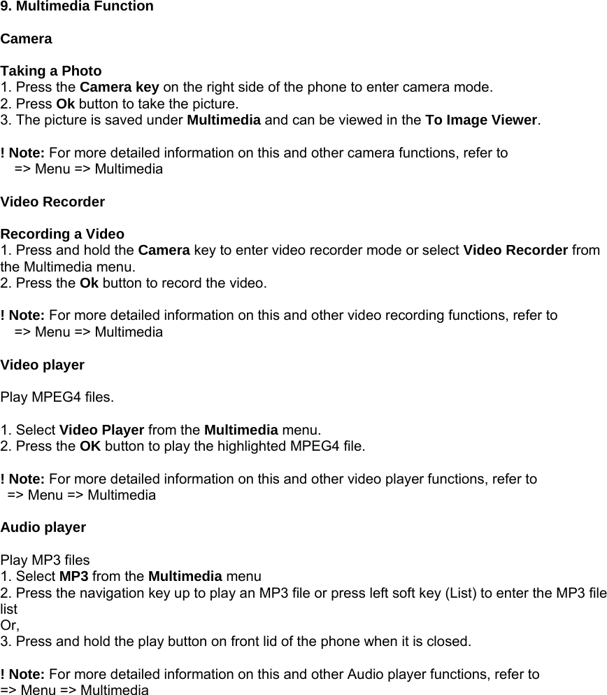  9. Multimedia Function  Camera  Taking a Photo 1. Press the Camera key on the right side of the phone to enter camera mode. 2. Press Ok button to take the picture.   3. The picture is saved under Multimedia and can be viewed in the To Image Viewer.  ! Note: For more detailed information on this and other camera functions, refer to     => Menu => Multimedia  Video Recorder  Recording a Video 1. Press and hold the Camera key to enter video recorder mode or select Video Recorder from the Multimedia menu. 2. Press the Ok button to record the video.  ! Note: For more detailed information on this and other video recording functions, refer to       => Menu => Multimedia  Video player  Play MPEG4 files.  1. Select Video Player from the Multimedia menu. 2. Press the OK button to play the highlighted MPEG4 file.  ! Note: For more detailed information on this and other video player functions, refer to     => Menu => Multimedia  Audio player  Play MP3 files 1. Select MP3 from the Multimedia menu 2. Press the navigation key up to play an MP3 file or press left soft key (List) to enter the MP3 file list Or, 3. Press and hold the play button on front lid of the phone when it is closed.  ! Note: For more detailed information on this and other Audio player functions, refer to   => Menu => Multimedia