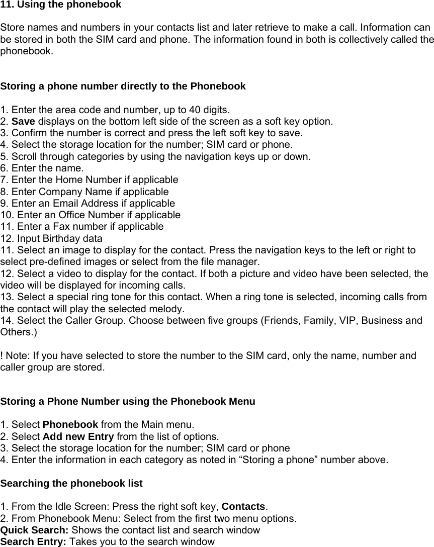  11. Using the phonebook  Store names and numbers in your contacts list and later retrieve to make a call. Information can be stored in both the SIM card and phone. The information found in both is collectively called the phonebook.   Storing a phone number directly to the Phonebook  1. Enter the area code and number, up to 40 digits. 2. Save displays on the bottom left side of the screen as a soft key option. 3. Confirm the number is correct and press the left soft key to save. 4. Select the storage location for the number; SIM card or phone. 5. Scroll through categories by using the navigation keys up or down. 6. Enter the name. 7. Enter the Home Number if applicable 8. Enter Company Name if applicable 9. Enter an Email Address if applicable 10. Enter an Office Number if applicable 11. Enter a Fax number if applicable 12. Input Birthday data 11. Select an image to display for the contact. Press the navigation keys to the left or right to select pre-defined images or select from the file manager. 12. Select a video to display for the contact. If both a picture and video have been selected, the video will be displayed for incoming calls. 13. Select a special ring tone for this contact. When a ring tone is selected, incoming calls from the contact will play the selected melody. 14. Select the Caller Group. Choose between five groups (Friends, Family, VIP, Business and Others.)  ! Note: If you have selected to store the number to the SIM card, only the name, number and caller group are stored.   Storing a Phone Number using the Phonebook Menu  1. Select Phonebook from the Main menu. 2. Select Add new Entry from the list of options. 3. Select the storage location for the number; SIM card or phone 4. Enter the information in each category as noted in &ldquo;Storing a phone&rdquo; number above.  Searching the phonebook list  1. From the Idle Screen: Press the right soft key, Contacts. 2. From Phonebook Menu: Select from the first two menu options. Quick Search: Shows the contact list and search window Search Entry: Takes you to the search window         