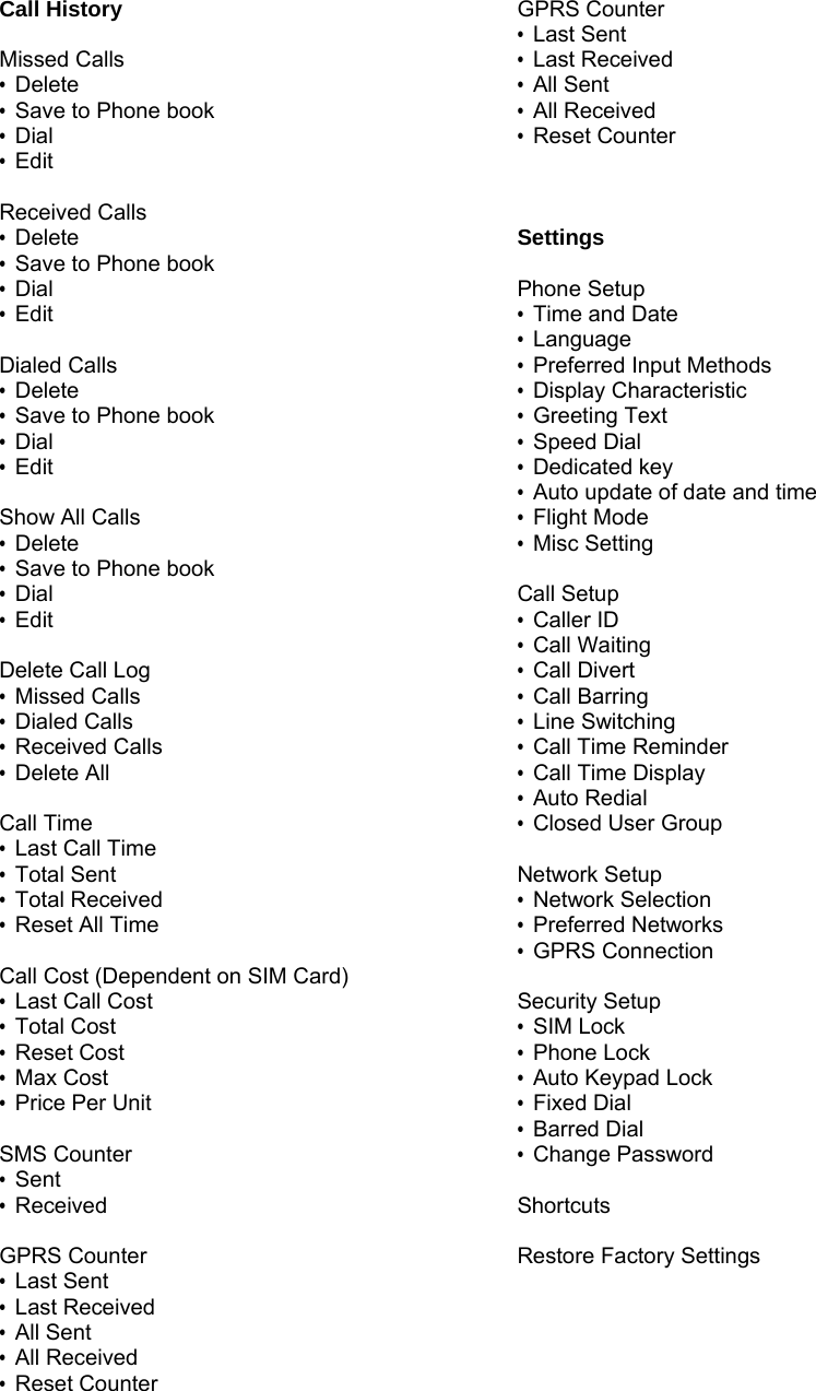 Call History  Missed Calls &bull; Delete &bull;  Save to Phone book &bull; Dial &bull; Edit  Received Calls &bull; Delete &bull;  Save to Phone book &bull; Dial &bull; Edit  Dialed Calls &bull; Delete &bull;  Save to Phone book &bull; Dial &bull; Edit  Show All Calls &bull; Delete &bull;  Save to Phone book &bull; Dial &bull; Edit  Delete Call Log &bull; Missed Calls &bull; Dialed Calls &bull; Received Calls &bull; Delete All  Call Time &bull; Last Call Time &bull; Total Sent &bull; Total Received &bull; Reset All Time  Call Cost (Dependent on SIM Card) &bull; Last Call Cost &bull; Total Cost &bull; Reset Cost &bull; Max Cost &bull; Price Per Unit  SMS Counter &bull; Sent &bull; Received  GPRS Counter &bull; Last Sent &bull; Last Received &bull; All Sent &bull; All Received &bull; Reset Counter  GPRS Counter &bull; Last Sent &bull; Last Received &bull; All Sent &bull; All Received &bull; Reset Counter    Settings  Phone Setup &bull;  Time and Date &bull; Language &bull; Preferred Input Methods &bull; Display Characteristic &bull; Greeting Text &bull; Speed Dial &bull; Dedicated key &bull;  Auto update of date and time &bull; Flight Mode &bull; Misc Setting  Call Setup &bull; Caller ID &bull; Call Waiting &bull; Call Divert &bull; Call Barring &bull; Line Switching &bull; Call Time Reminder &bull; Call Time Display &bull; Auto Redial &bull;  Closed User Group  Network Setup &bull; Network Selection &bull; Preferred Networks &bull; GPRS Connection  Security Setup &bull; SIM Lock &bull; Phone Lock &bull; Auto Keypad Lock &bull; Fixed Dial &bull; Barred Dial &bull; Change Password  Shortcuts  Restore Factory Settings 