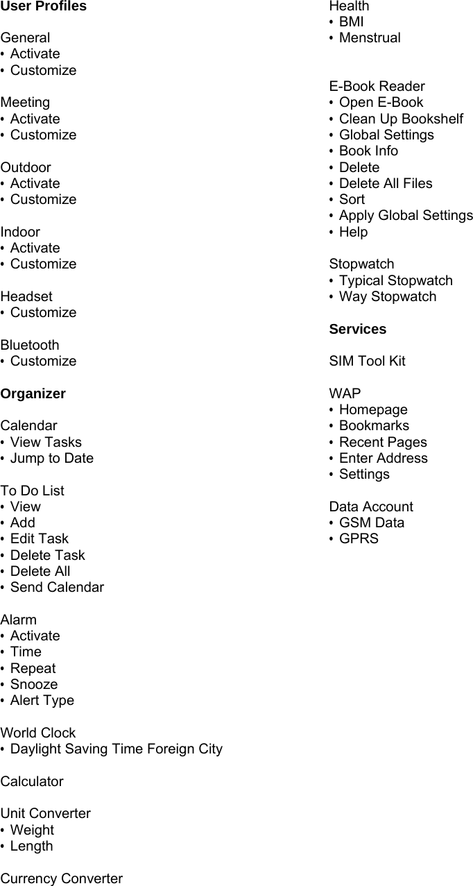 User Profiles  General &bull; Activate &bull; Customize  Meeting &bull; Activate &bull; Customize  Outdoor &bull; Activate &bull; Customize  Indoor &bull; Activate &bull; Customize  Headset &bull; Customize  Bluetooth &bull; Customize  Organizer  Calendar &bull; View Tasks &bull;  Jump to Date  To Do List &bull; View &bull; Add &bull; Edit Task &bull; Delete Task &bull; Delete All &bull; Send Calendar  Alarm &bull; Activate &bull; Time &bull; Repeat &bull; Snooze &bull; Alert Type  World Clock &bull;  Daylight Saving Time Foreign City  Calculator  Unit Converter &bull; Weight &bull; Length  Currency Converter  Health &bull; BMI &bull; Menstrual   E-Book Reader &bull; Open E-Book &bull;  Clean Up Bookshelf &bull; Global Settings &bull; Book Info &bull; Delete &bull; Delete All Files &bull; Sort &bull;  Apply Global Settings &bull; Help  Stopwatch &bull; Typical Stopwatch &bull; Way Stopwatch   Services  SIM Tool Kit  WAP &bull; Homepage &bull; Bookmarks &bull; Recent Pages &bull; Enter Address &bull; Settings  Data Account &bull; GSM Data &bull; GPRS 