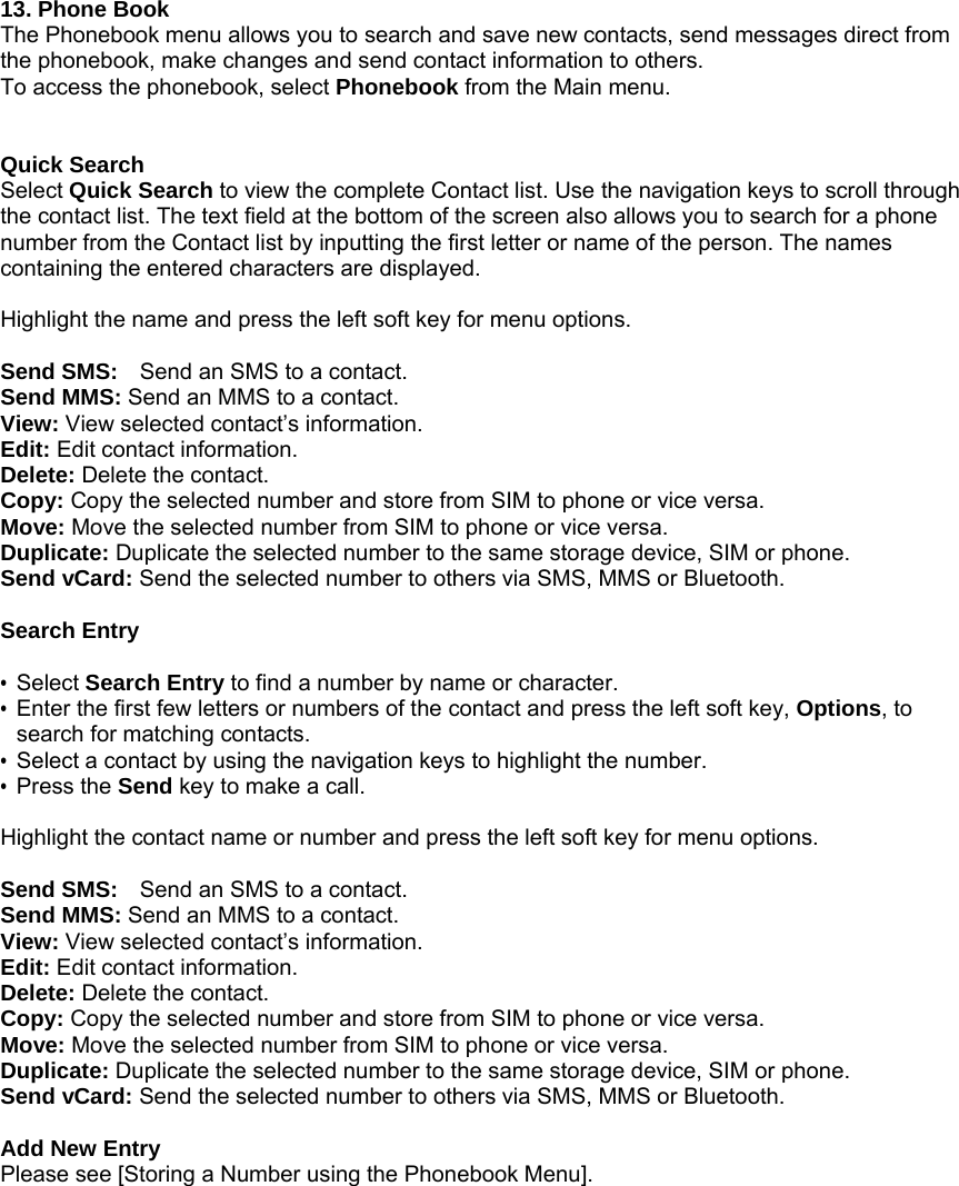  13. Phone Book The Phonebook menu allows you to search and save new contacts, send messages direct from the phonebook, make changes and send contact information to others. To access the phonebook, select Phonebook from the Main menu.       Quick Search Select Quick Search to view the complete Contact list. Use the navigation keys to scroll through the contact list. The text field at the bottom of the screen also allows you to search for a phone number from the Contact list by inputting the first letter or name of the person. The names containing the entered characters are displayed.  Highlight the name and press the left soft key for menu options.    Send SMS:    Send an SMS to a contact. Send MMS: Send an MMS to a contact. View: View selected contact&rsquo;s information. Edit: Edit contact information. Delete: Delete the contact. Copy: Copy the selected number and store from SIM to phone or vice versa.   Move: Move the selected number from SIM to phone or vice versa.   Duplicate: Duplicate the selected number to the same storage device, SIM or phone.   Send vCard: Send the selected number to others via SMS, MMS or Bluetooth.  Search Entry  &bull; Select Search Entry to find a number by name or character. &bull;  Enter the first few letters or numbers of the contact and press the left soft key, Options, to search for matching contacts.   &bull;  Select a contact by using the navigation keys to highlight the number. &bull; Press the Send key to make a call.    Highlight the contact name or number and press the left soft key for menu options.    Send SMS:    Send an SMS to a contact. Send MMS: Send an MMS to a contact. View: View selected contact&rsquo;s information. Edit: Edit contact information. Delete: Delete the contact. Copy: Copy the selected number and store from SIM to phone or vice versa.   Move: Move the selected number from SIM to phone or vice versa.   Duplicate: Duplicate the selected number to the same storage device, SIM or phone.   Send vCard: Send the selected number to others via SMS, MMS or Bluetooth.  Add New Entry Please see [Storing a Number using the Phonebook Menu]. 