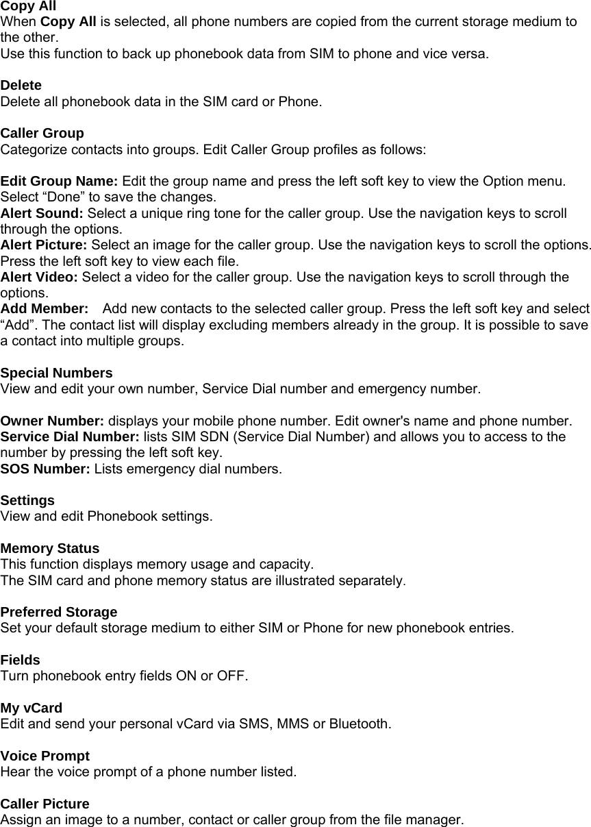  Copy All When Copy All is selected, all phone numbers are copied from the current storage medium to the other. Use this function to back up phonebook data from SIM to phone and vice versa.  Delete Delete all phonebook data in the SIM card or Phone.  Caller Group Categorize contacts into groups. Edit Caller Group profiles as follows:   Edit Group Name: Edit the group name and press the left soft key to view the Option menu. Select &ldquo;Done&rdquo; to save the changes. Alert Sound: Select a unique ring tone for the caller group. Use the navigation keys to scroll through the options. Alert Picture: Select an image for the caller group. Use the navigation keys to scroll the options. Press the left soft key to view each file.   Alert Video: Select a video for the caller group. Use the navigation keys to scroll through the options. Add Member:    Add new contacts to the selected caller group. Press the left soft key and select &ldquo;Add&rdquo;. The contact list will display excluding members already in the group. It is possible to save a contact into multiple groups.  Special Numbers View and edit your own number, Service Dial number and emergency number.  Owner Number: displays your mobile phone number. Edit owner's name and phone number. Service Dial Number: lists SIM SDN (Service Dial Number) and allows you to access to the number by pressing the left soft key. SOS Number: Lists emergency dial numbers.  Settings View and edit Phonebook settings.  Memory Status This function displays memory usage and capacity. The SIM card and phone memory status are illustrated separately.  Preferred Storage Set your default storage medium to either SIM or Phone for new phonebook entries.  Fields Turn phonebook entry fields ON or OFF.  My vCard Edit and send your personal vCard via SMS, MMS or Bluetooth.  Voice Prompt Hear the voice prompt of a phone number listed.  Caller Picture Assign an image to a number, contact or caller group from the file manager. 
