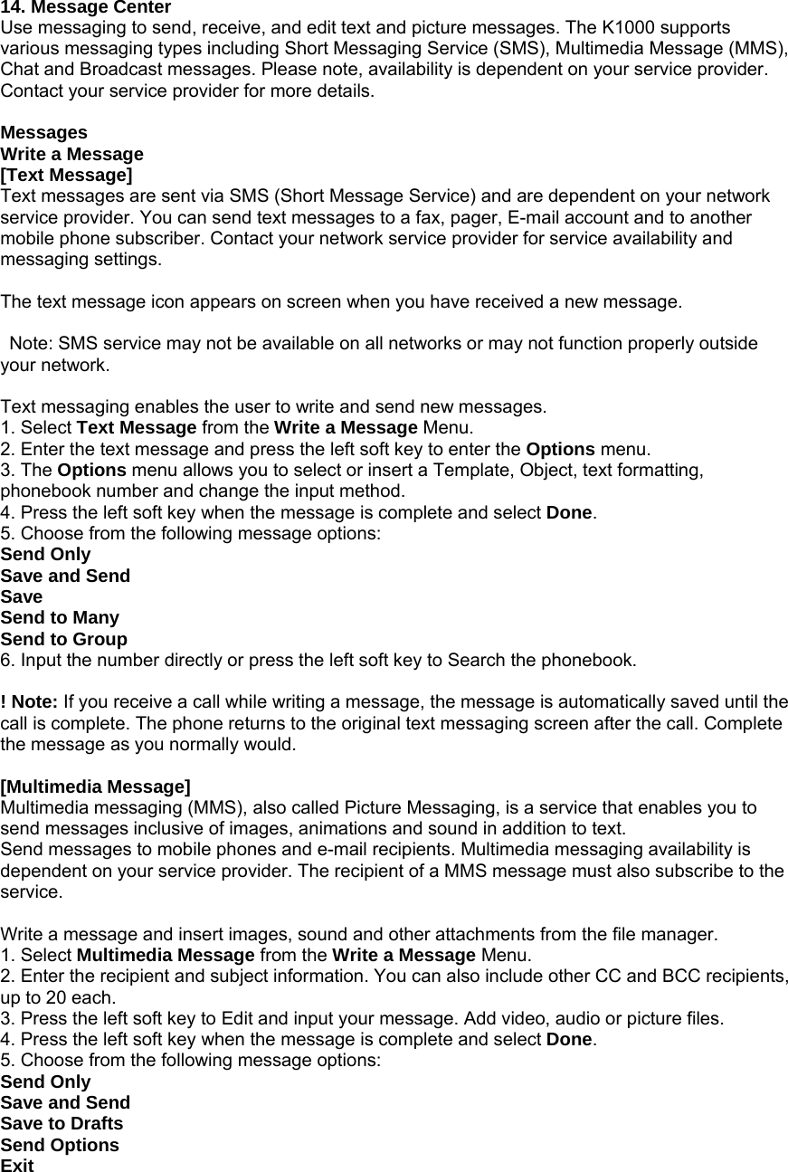 14. Message Center Use messaging to send, receive, and edit text and picture messages. The K1000 supports various messaging types including Short Messaging Service (SMS), Multimedia Message (MMS), Chat and Broadcast messages. Please note, availability is dependent on your service provider. Contact your service provider for more details.  Messages Write a Message [Text Message] Text messages are sent via SMS (Short Message Service) and are dependent on your network service provider. You can send text messages to a fax, pager, E-mail account and to another mobile phone subscriber. Contact your network service provider for service availability and messaging settings.  The text message icon appears on screen when you have received a new message.    Note: SMS service may not be available on all networks or may not function properly outside your network.  Text messaging enables the user to write and send new messages. 1. Select Text Message from the Write a Message Menu. 2. Enter the text message and press the left soft key to enter the Options menu. 3. The Options menu allows you to select or insert a Template, Object, text formatting, phonebook number and change the input method. 4. Press the left soft key when the message is complete and select Done.  5. Choose from the following message options: Send Only Save and Send Save Send to Many Send to Group 6. Input the number directly or press the left soft key to Search the phonebook.  ! Note: If you receive a call while writing a message, the message is automatically saved until the call is complete. The phone returns to the original text messaging screen after the call. Complete the message as you normally would.  [Multimedia Message] Multimedia messaging (MMS), also called Picture Messaging, is a service that enables you to send messages inclusive of images, animations and sound in addition to text.   Send messages to mobile phones and e-mail recipients. Multimedia messaging availability is dependent on your service provider. The recipient of a MMS message must also subscribe to the service.  Write a message and insert images, sound and other attachments from the file manager. 1. Select Multimedia Message from the Write a Message Menu. 2. Enter the recipient and subject information. You can also include other CC and BCC recipients, up to 20 each. 3. Press the left soft key to Edit and input your message. Add video, audio or picture files.       4. Press the left soft key when the message is complete and select Done.  5. Choose from the following message options: Send Only Save and Send Save to Drafts Send Options Exit 