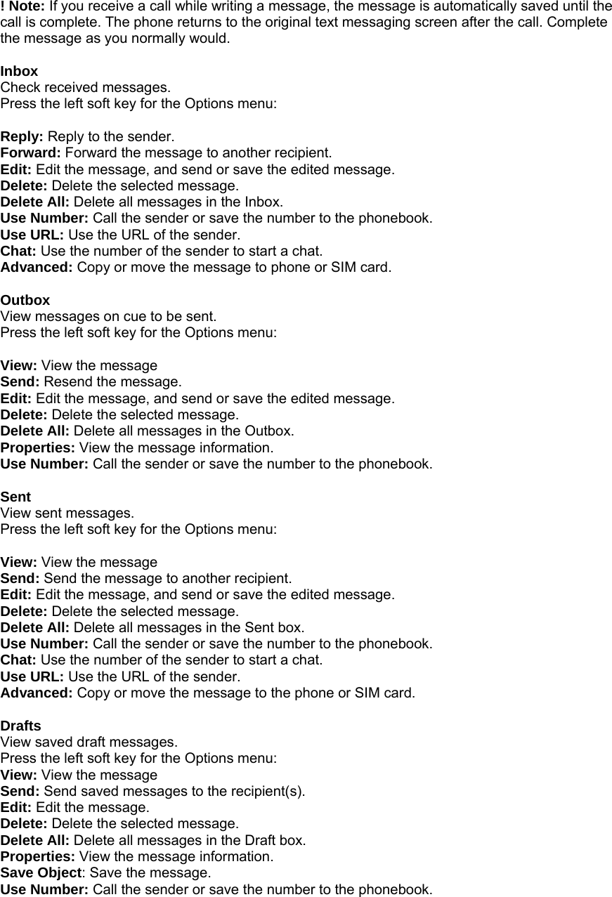 ! Note: If you receive a call while writing a message, the message is automatically saved until the call is complete. The phone returns to the original text messaging screen after the call. Complete the message as you normally would.  Inbox Check received messages. Press the left soft key for the Options menu:  Reply: Reply to the sender. Forward: Forward the message to another recipient. Edit: Edit the message, and send or save the edited message. Delete: Delete the selected message. Delete All: Delete all messages in the Inbox. Use Number: Call the sender or save the number to the phonebook. Use URL: Use the URL of the sender. Chat: Use the number of the sender to start a chat. Advanced: Copy or move the message to phone or SIM card.  Outbox View messages on cue to be sent. Press the left soft key for the Options menu:  View: View the message Send: Resend the message. Edit: Edit the message, and send or save the edited message. Delete: Delete the selected message. Delete All: Delete all messages in the Outbox. Properties: View the message information. Use Number: Call the sender or save the number to the phonebook.  Sent View sent messages. Press the left soft key for the Options menu:  View: View the message Send: Send the message to another recipient. Edit: Edit the message, and send or save the edited message. Delete: Delete the selected message. Delete All: Delete all messages in the Sent box. Use Number: Call the sender or save the number to the phonebook. Chat: Use the number of the sender to start a chat. Use URL: Use the URL of the sender. Advanced: Copy or move the message to the phone or SIM card.  Drafts View saved draft messages. Press the left soft key for the Options menu: View: View the message Send: Send saved messages to the recipient(s). Edit: Edit the message. Delete: Delete the selected message. Delete All: Delete all messages in the Draft box. Properties: View the message information. Save Object: Save the message. Use Number: Call the sender or save the number to the phonebook.  