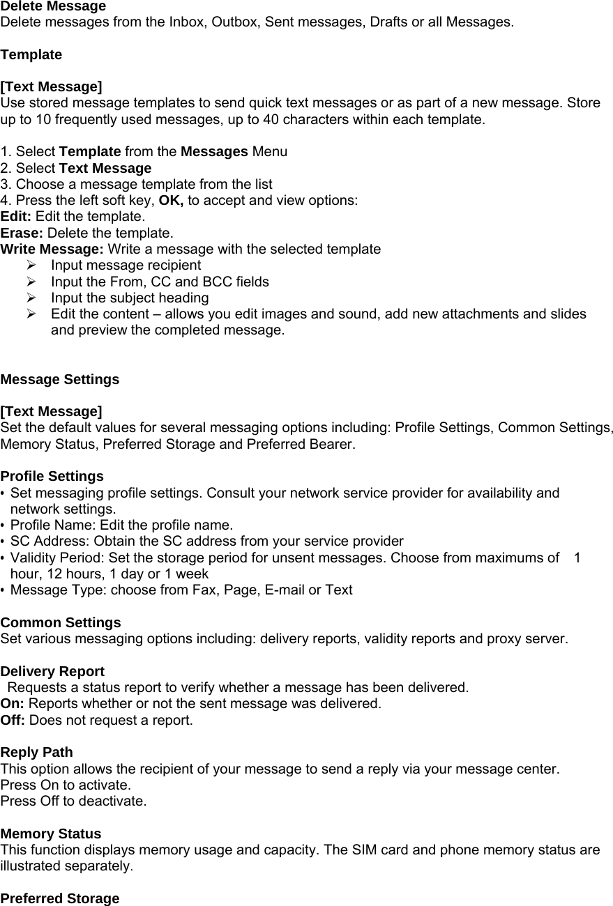 Delete Message Delete messages from the Inbox, Outbox, Sent messages, Drafts or all Messages.  Template  [Text Message] Use stored message templates to send quick text messages or as part of a new message. Store up to 10 frequently used messages, up to 40 characters within each template.    1. Select Template from the Messages Menu 2. Select Text Message  3. Choose a message template from the list 4. Press the left soft key, OK, to accept and view options: Edit: Edit the template. Erase: Delete the template. Write Message: Write a message with the selected template &frac34;  Input message recipient &frac34;  Input the From, CC and BCC fields &frac34;  Input the subject heading &frac34;  Edit the content &ndash; allows you edit images and sound, add new attachments and slides and preview the completed message.   Message Settings  [Text Message] Set the default values for several messaging options including: Profile Settings, Common Settings, Memory Status, Preferred Storage and Preferred Bearer.    Profile Settings &bull;  Set messaging profile settings. Consult your network service provider for availability and network settings. &bull;  Profile Name: Edit the profile name. &bull;  SC Address: Obtain the SC address from your service provider &bull;  Validity Period: Set the storage period for unsent messages. Choose from maximums of    1 hour, 12 hours, 1 day or 1 week &bull;  Message Type: choose from Fax, Page, E-mail or Text  Common Settings Set various messaging options including: delivery reports, validity reports and proxy server.     Delivery Report   Requests a status report to verify whether a message has been delivered. On: Reports whether or not the sent message was delivered. Off: Does not request a report.  Reply Path This option allows the recipient of your message to send a reply via your message center. Press On to activate. Press Off to deactivate.    Memory Status This function displays memory usage and capacity. The SIM card and phone memory status are illustrated separately.  Preferred Storage 