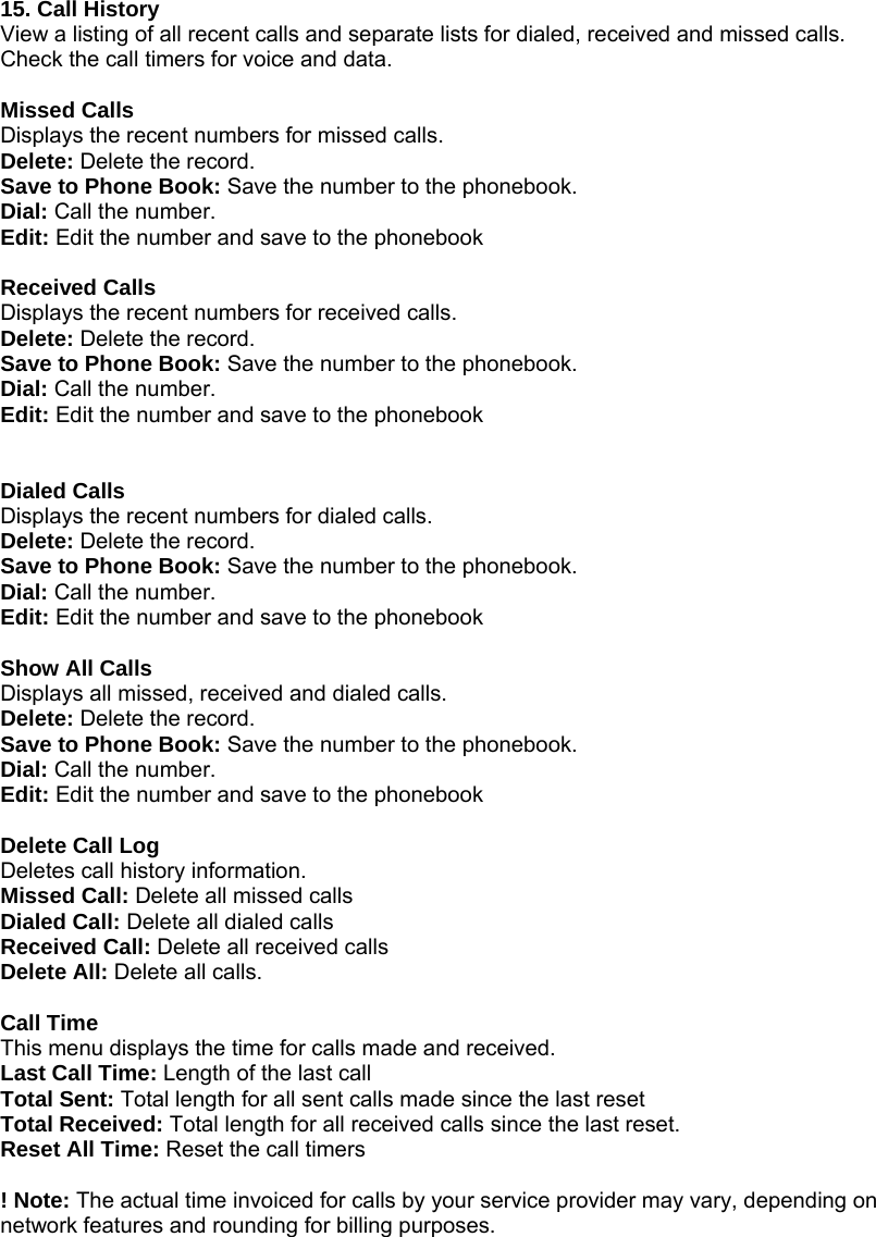  15. Call History View a listing of all recent calls and separate lists for dialed, received and missed calls. Check the call timers for voice and data.  Missed Calls Displays the recent numbers for missed calls. Delete: Delete the record. Save to Phone Book: Save the number to the phonebook. Dial: Call the number. Edit: Edit the number and save to the phonebook  Received Calls Displays the recent numbers for received calls. Delete: Delete the record. Save to Phone Book: Save the number to the phonebook. Dial: Call the number. Edit: Edit the number and save to the phonebook   Dialed Calls Displays the recent numbers for dialed calls. Delete: Delete the record. Save to Phone Book: Save the number to the phonebook. Dial: Call the number. Edit: Edit the number and save to the phonebook  Show All Calls Displays all missed, received and dialed calls. Delete: Delete the record. Save to Phone Book: Save the number to the phonebook. Dial: Call the number. Edit: Edit the number and save to the phonebook  Delete Call Log Deletes call history information. Missed Call: Delete all missed calls Dialed Call: Delete all dialed calls Received Call: Delete all received calls Delete All: Delete all calls.  Call Time This menu displays the time for calls made and received. Last Call Time: Length of the last call Total Sent: Total length for all sent calls made since the last reset Total Received: Total length for all received calls since the last reset. Reset All Time: Reset the call timers  ! Note: The actual time invoiced for calls by your service provider may vary, depending on network features and rounding for billing purposes. 