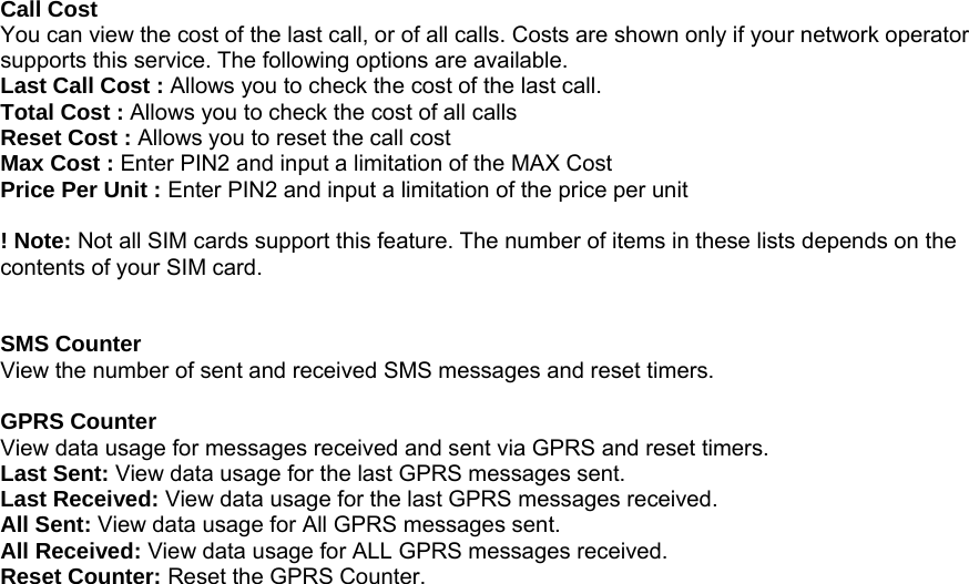 Call Cost You can view the cost of the last call, or of all calls. Costs are shown only if your network operator supports this service. The following options are available. Last Call Cost : Allows you to check the cost of the last call. Total Cost : Allows you to check the cost of all calls Reset Cost : Allows you to reset the call cost Max Cost : Enter PIN2 and input a limitation of the MAX Cost Price Per Unit : Enter PIN2 and input a limitation of the price per unit  ! Note: Not all SIM cards support this feature. The number of items in these lists depends on the contents of your SIM card.   SMS Counter View the number of sent and received SMS messages and reset timers.  GPRS Counter View data usage for messages received and sent via GPRS and reset timers. Last Sent: View data usage for the last GPRS messages sent. Last Received: View data usage for the last GPRS messages received. All Sent: View data usage for All GPRS messages sent. All Received: View data usage for ALL GPRS messages received. Reset Counter: Reset the GPRS Counter.                                  