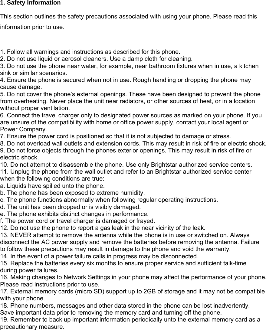  1. Safety Information  This section outlines the safety precautions associated with using your phone. Please read this information prior to use.   1. Follow all warnings and instructions as described for this phone.   2. Do not use liquid or aerosol cleaners. Use a damp cloth for cleaning. 3. Do not use the phone near water, for example, near bathroom fixtures when in use, a kitchen sink or similar scenarios. 4. Ensure the phone is secured when not in use. Rough handling or dropping the phone may cause damage. 5. Do not cover the phone&rsquo;s external openings. These have been designed to prevent the phone from overheating. Never place the unit near radiators, or other sources of heat, or in a location without proper ventilation. 6. Connect the travel charger only to designated power sources as marked on your phone. If you are unsure of the compatibility with home or office power supply, contact your local agent or Power Company. 7. Ensure the power cord is positioned so that it is not subjected to damage or stress.   8. Do not overload wall outlets and extension cords. This may result in risk of fire or electric shock. 9. Do not force objects through the phones exterior openings. This may result in risk of fire or electric shock. 10. Do not attempt to disassemble the phone. Use only Brightstar authorized service centers.   11. Unplug the phone from the wall outlet and refer to an Brightstar authorized service center when the following conditions are true: a. Liquids have spilled unto the phone. b. The phone has been exposed to extreme humidity. c. The phone functions abnormally when following regular operating instructions.   d. The unit has been dropped or is visibly damaged. e. The phone exhibits distinct changes in performance.   f. The power cord or travel charger is damaged or frayed. 12. Do not use the phone to report a gas leak in the near vicinity of the leak. 13. NEVER attempt to remove the antenna while the phone is in use or switched on. Always disconnect the AC power supply and remove the batteries before removing the antenna. Failure to follow these precautions may result in damage to the phone and void the warranty. 14. In the event of a power failure calls in progress may be disconnected. 15. Replace the batteries every six months to ensure proper service and sufficient talk-time during power failures. 16. Making changes to Network Settings in your phone may affect the performance of your phone. Please read instructions prior to use. 17. External memory cards (micro SD) support up to 2GB of storage and it may not be compatible with your phone. 18. Phone numbers, messages and other data stored in the phone can be lost inadvertently. Save important data prior to removing the memory card and turning off the phone. 19. Remember to back up important information periodically unto the external memory card as a precautionary measure.