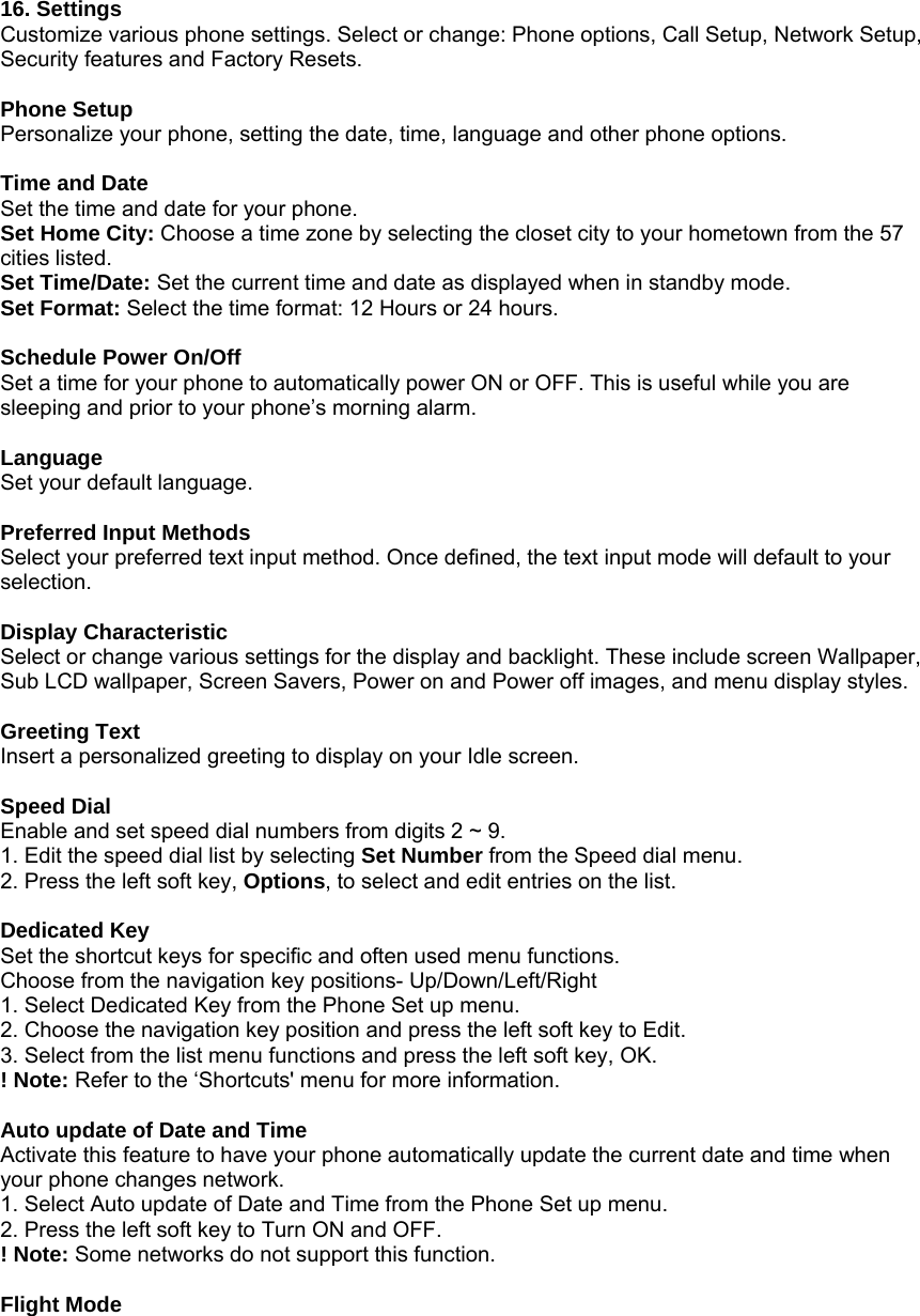   16. Settings Customize various phone settings. Select or change: Phone options, Call Setup, Network Setup, Security features and Factory Resets.    Phone Setup Personalize your phone, setting the date, time, language and other phone options.  Time and Date Set the time and date for your phone. Set Home City: Choose a time zone by selecting the closet city to your hometown from the 57 cities listed.   Set Time/Date: Set the current time and date as displayed when in standby mode. Set Format: Select the time format: 12 Hours or 24 hours.  Schedule Power On/Off Set a time for your phone to automatically power ON or OFF. This is useful while you are sleeping and prior to your phone&rsquo;s morning alarm.  Language Set your default language.  Preferred Input Methods Select your preferred text input method. Once defined, the text input mode will default to your selection.  Display Characteristic Select or change various settings for the display and backlight. These include screen Wallpaper, Sub LCD wallpaper, Screen Savers, Power on and Power off images, and menu display styles.    Greeting Text Insert a personalized greeting to display on your Idle screen.  Speed Dial Enable and set speed dial numbers from digits 2 ~ 9. 1. Edit the speed dial list by selecting Set Number from the Speed dial menu.   2. Press the left soft key, Options, to select and edit entries on the list.  Dedicated Key Set the shortcut keys for specific and often used menu functions. Choose from the navigation key positions- Up/Down/Left/Right   1. Select Dedicated Key from the Phone Set up menu. 2. Choose the navigation key position and press the left soft key to Edit. 3. Select from the list menu functions and press the left soft key, OK. ! Note: Refer to the &lsquo;Shortcuts' menu for more information.  Auto update of Date and Time Activate this feature to have your phone automatically update the current date and time when your phone changes network. 1. Select Auto update of Date and Time from the Phone Set up menu. 2. Press the left soft key to Turn ON and OFF. ! Note: Some networks do not support this function.  Flight Mode 