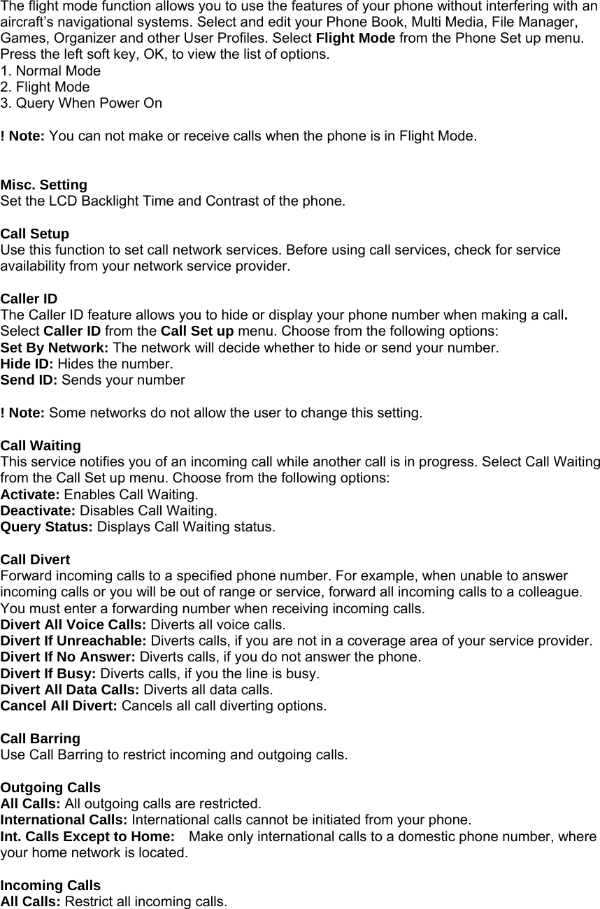 The flight mode function allows you to use the features of your phone without interfering with an aircraft&rsquo;s navigational systems. Select and edit your Phone Book, Multi Media, File Manager, Games, Organizer and other User Profiles. Select Flight Mode from the Phone Set up menu. Press the left soft key, OK, to view the list of options. 1. Normal Mode 2. Flight Mode 3. Query When Power On  ! Note: You can not make or receive calls when the phone is in Flight Mode.   Misc. Setting Set the LCD Backlight Time and Contrast of the phone.  Call Setup Use this function to set call network services. Before using call services, check for service availability from your network service provider.    Caller ID The Caller ID feature allows you to hide or display your phone number when making a call. Select Caller ID from the Call Set up menu. Choose from the following options: Set By Network: The network will decide whether to hide or send your number. Hide ID: Hides the number. Send ID: Sends your number  ! Note: Some networks do not allow the user to change this setting.  Call Waiting This service notifies you of an incoming call while another call is in progress. Select Call Waiting from the Call Set up menu. Choose from the following options: Activate: Enables Call Waiting. Deactivate: Disables Call Waiting. Query Status: Displays Call Waiting status.  Call Divert Forward incoming calls to a specified phone number. For example, when unable to answer incoming calls or you will be out of range or service, forward all incoming calls to a colleague. You must enter a forwarding number when receiving incoming calls. Divert All Voice Calls: Diverts all voice calls. Divert If Unreachable: Diverts calls, if you are not in a coverage area of your service provider. Divert If No Answer: Diverts calls, if you do not answer the phone. Divert If Busy: Diverts calls, if you the line is busy. Divert All Data Calls: Diverts all data calls. Cancel All Divert: Cancels all call diverting options.  Call Barring Use Call Barring to restrict incoming and outgoing calls.  Outgoing Calls All Calls: All outgoing calls are restricted. International Calls: International calls cannot be initiated from your phone. Int. Calls Except to Home:    Make only international calls to a domestic phone number, where your home network is located.  Incoming Calls All Calls: Restrict all incoming calls. 