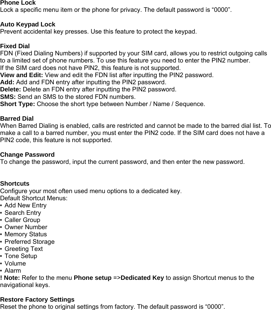  Phone Lock Lock a specific menu item or the phone for privacy. The default password is &ldquo;0000&rdquo;.  Auto Keypad Lock Prevent accidental key presses. Use this feature to protect the keypad.  Fixed Dial FDN (Fixed Dialing Numbers) if supported by your SIM card, allows you to restrict outgoing calls to a limited set of phone numbers. To use this feature you need to enter the PIN2 number. If the SIM card does not have PIN2, this feature is not supported. View and Edit: View and edit the FDN list after inputting the PIN2 password. Add: Add and FDN entry after inputting the PIN2 password. Delete: Delete an FDN entry after inputting the PIN2 password. SMS: Send an SMS to the stored FDN numbers. Short Type: Choose the short type between Number / Name / Sequence.  Barred Dial When Barred Dialing is enabled, calls are restricted and cannot be made to the barred dial list. To make a call to a barred number, you must enter the PIN2 code. If the SIM card does not have a PIN2 code, this feature is not supported.  Change Password To change the password, input the current password, and then enter the new password.   Shortcuts Configure your most often used menu options to a dedicated key. Default Shortcut Menus: &bull;  Add New Entry &bull; Search Entry &bull; Caller Group &bull; Owner Number &bull; Memory Status &bull; Preferred Storage &bull; Greeting Text &bull; Tone Setup &bull; Volume &bull; Alarm ! Note: Refer to the menu Phone setup =>Dedicated Key to assign Shortcut menus to the navigational keys.  Restore Factory Settings Reset the phone to original settings from factory. The default password is &ldquo;0000&rdquo;. 