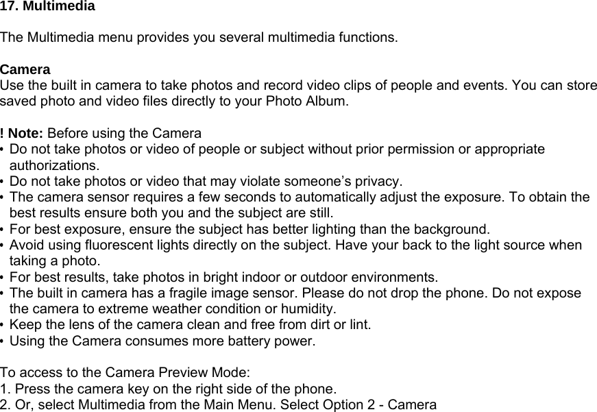 17. Multimedia  The Multimedia menu provides you several multimedia functions.  Camera Use the built in camera to take photos and record video clips of people and events. You can store saved photo and video files directly to your Photo Album.  ! Note: Before using the Camera   &bull;  Do not take photos or video of people or subject without prior permission or appropriate authorizations. &bull;  Do not take photos or video that may violate someone&rsquo;s privacy. &bull;  The camera sensor requires a few seconds to automatically adjust the exposure. To obtain the best results ensure both you and the subject are still. &bull;  For best exposure, ensure the subject has better lighting than the background. &bull;  Avoid using fluorescent lights directly on the subject. Have your back to the light source when taking a photo. &bull;  For best results, take photos in bright indoor or outdoor environments. &bull;  The built in camera has a fragile image sensor. Please do not drop the phone. Do not expose the camera to extreme weather condition or humidity. &bull;  Keep the lens of the camera clean and free from dirt or lint. &bull;  Using the Camera consumes more battery power.  To access to the Camera Preview Mode: 1. Press the camera key on the right side of the phone. 2. Or, select Multimedia from the Main Menu. Select Option 2 - Camera 