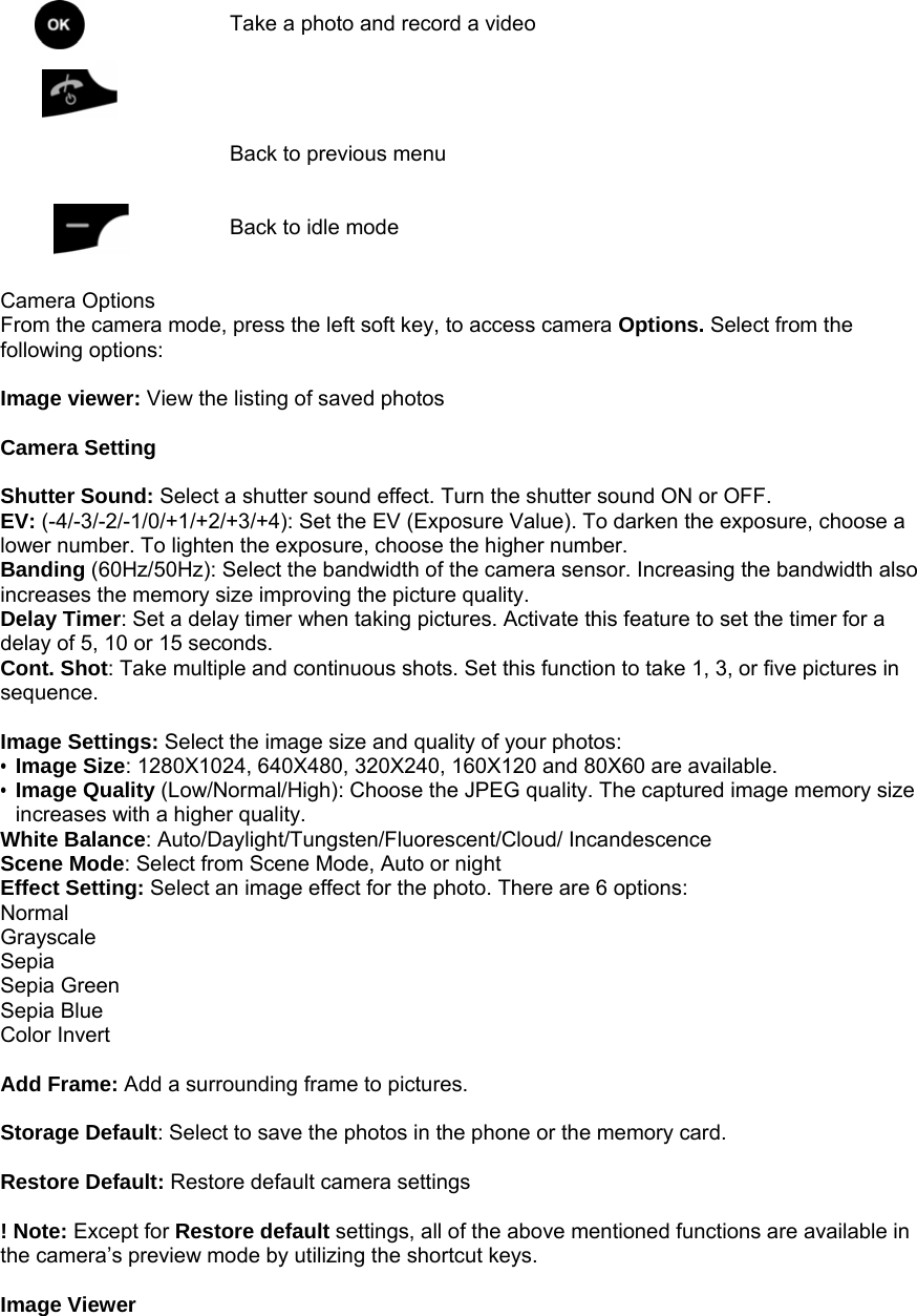    Take a photo and record a video    Back to previous menu   Back to idle mode   Camera Options From the camera mode, press the left soft key, to access camera Options. Select from the following options:  Image viewer: View the listing of saved photos    Camera Setting  Shutter Sound: Select a shutter sound effect. Turn the shutter sound ON or OFF. EV: (-4/-3/-2/-1/0/+1/+2/+3/+4): Set the EV (Exposure Value). To darken the exposure, choose a lower number. To lighten the exposure, choose the higher number. Banding (60Hz/50Hz): Select the bandwidth of the camera sensor. Increasing the bandwidth also increases the memory size improving the picture quality. Delay Timer: Set a delay timer when taking pictures. Activate this feature to set the timer for a delay of 5, 10 or 15 seconds. Cont. Shot: Take multiple and continuous shots. Set this function to take 1, 3, or five pictures in sequence.  Image Settings: Select the image size and quality of your photos: &bull; Image Size: 1280X1024, 640X480, 320X240, 160X120 and 80X60 are available. &bull; Image Quality (Low/Normal/High): Choose the JPEG quality. The captured image memory size increases with a higher quality. White Balance: Auto/Daylight/Tungsten/Fluorescent/Cloud/ Incandescence Scene Mode: Select from Scene Mode, Auto or night Effect Setting: Select an image effect for the photo. There are 6 options: Normal Grayscale Sepia Sepia Green Sepia Blue Color Invert  Add Frame: Add a surrounding frame to pictures.    Storage Default: Select to save the photos in the phone or the memory card.  Restore Default: Restore default camera settings  ! Note: Except for Restore default settings, all of the above mentioned functions are available in the camera&rsquo;s preview mode by utilizing the shortcut keys.  Image Viewer   