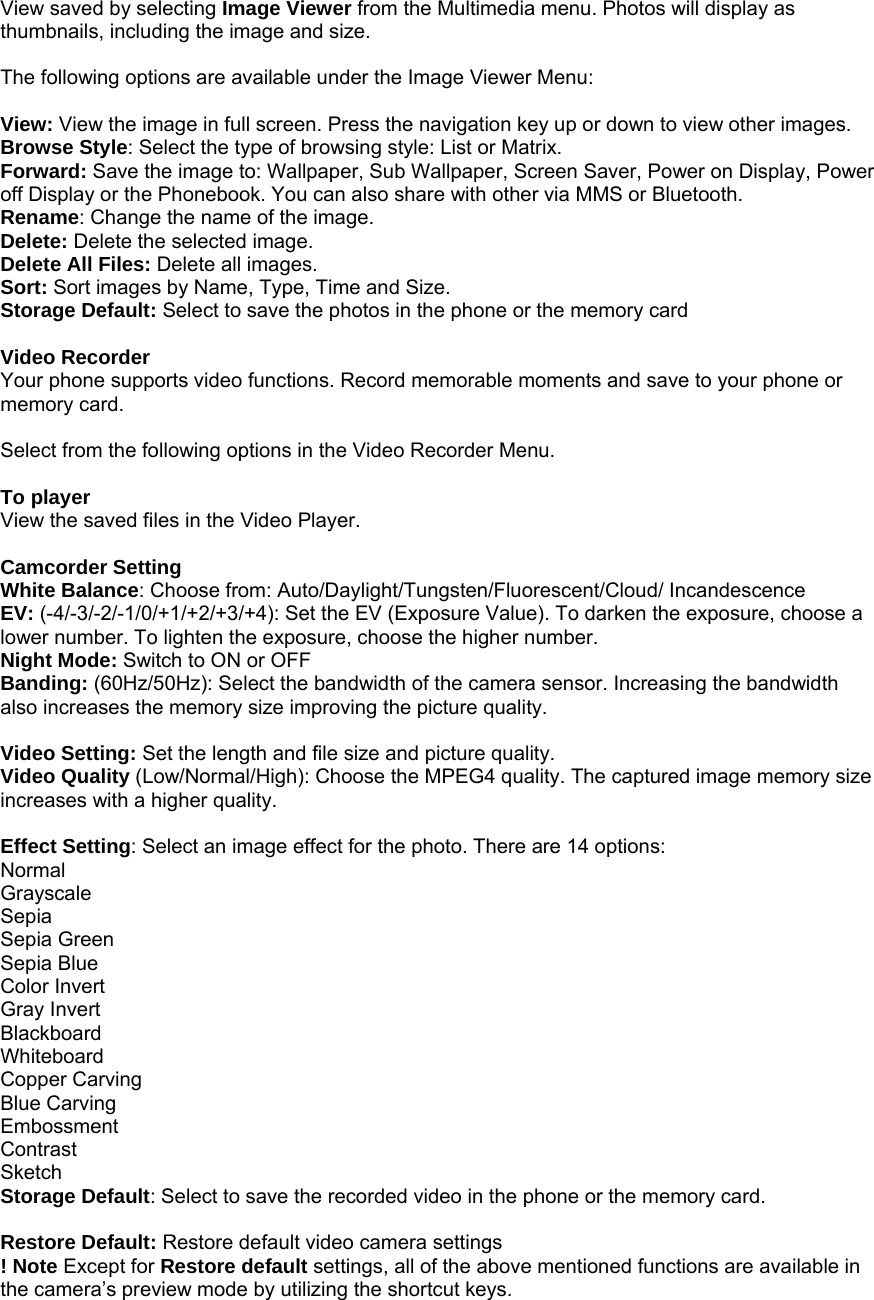 View saved by selecting Image Viewer from the Multimedia menu. Photos will display as thumbnails, including the image and size.  The following options are available under the Image Viewer Menu:  View: View the image in full screen. Press the navigation key up or down to view other images. Browse Style: Select the type of browsing style: List or Matrix. Forward: Save the image to: Wallpaper, Sub Wallpaper, Screen Saver, Power on Display, Power off Display or the Phonebook. You can also share with other via MMS or Bluetooth.   Rename: Change the name of the image. Delete: Delete the selected image. Delete All Files: Delete all images. Sort: Sort images by Name, Type, Time and Size. Storage Default: Select to save the photos in the phone or the memory card  Video Recorder   Your phone supports video functions. Record memorable moments and save to your phone or memory card.    Select from the following options in the Video Recorder Menu.  To player View the saved files in the Video Player.  Camcorder Setting White Balance: Choose from: Auto/Daylight/Tungsten/Fluorescent/Cloud/ Incandescence EV: (-4/-3/-2/-1/0/+1/+2/+3/+4): Set the EV (Exposure Value). To darken the exposure, choose a lower number. To lighten the exposure, choose the higher number. Night Mode: Switch to ON or OFF Banding: (60Hz/50Hz): Select the bandwidth of the camera sensor. Increasing the bandwidth also increases the memory size improving the picture quality.  Video Setting: Set the length and file size and picture quality. Video Quality (Low/Normal/High): Choose the MPEG4 quality. The captured image memory size increases with a higher quality.  Effect Setting: Select an image effect for the photo. There are 14 options: Normal Grayscale Sepia Sepia Green Sepia Blue Color Invert Gray Invert Blackboard Whiteboard Copper Carving Blue Carving Embossment Contrast Sketch Storage Default: Select to save the recorded video in the phone or the memory card.  Restore Default: Restore default video camera settings ! Note Except for Restore default settings, all of the above mentioned functions are available in the camera&rsquo;s preview mode by utilizing the shortcut keys. 